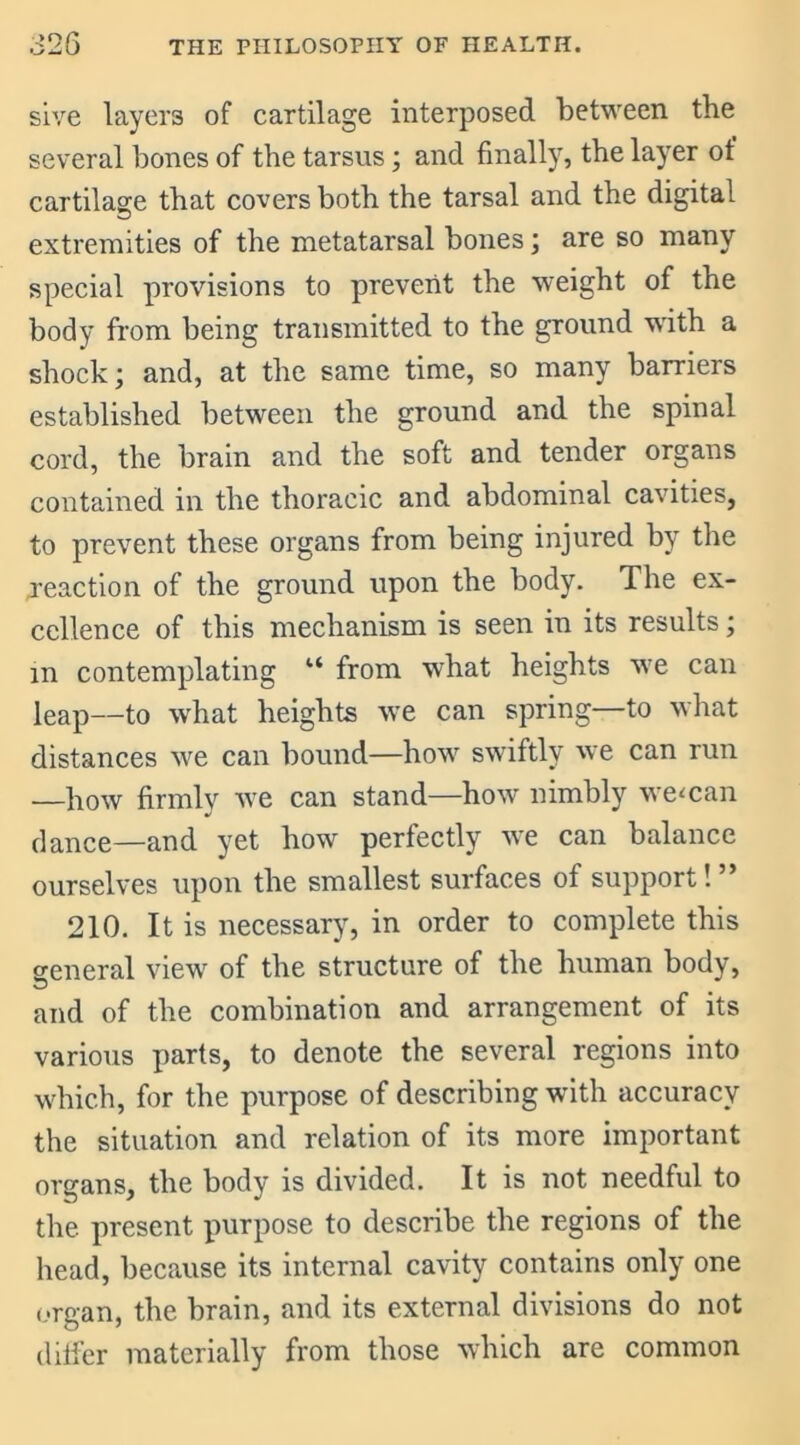 sive layers of cartilage interposed between the several bones of the tarsus; and finally, the layer of cartilage that covers both the tarsal and the digital extremities of the metatarsal bones; are so many special provisions to prevent the weight of the body from being transmitted to the ground with a shock; and, at the same time, so many barriers established between the ground and the spinal cord, the brain and the soft and tender organs contained in the thoracic and abdominal cavities, to prevent these organs from being injured by the jeaction of the ground upon the body. The ex- cellence of this mechanism is seen in its results; m contemplating “ from what heights wTe can leap—to what heights we can spring—to what distances we can bound—how swiftly we can run —how firmly we can stand—how nimbly weman dance—and yet how perfectly we can balance ourselves upon the smallest surfaces of support!” 210. It is necessary, in order to complete this general view of the structure of the human body, and of the combination and arrangement of its various parts, to denote the several regions into which, for the purpose of describing with accuracy the situation and relation of its more important organs, the body is divided. It is not needful to the present purpose to describe the regions of the head, because its internal cavity contains only one organ, the brain, and its external divisions do not differ materially from those which are common