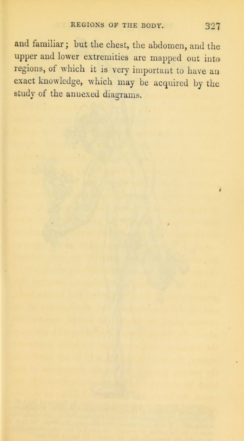 and familiar; but the chest, the abdomen, and the upper and lower extremities are mapped out into regions, of which it is very important to have an exact knowledge, which may be acquired by the study of the anuexed diagrams. I