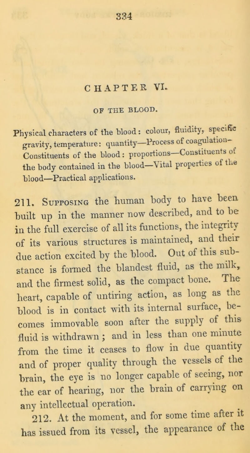 CHAPTER VI. OF THE BLOOD. Physical characters of the blood: colour, fluidity, specific gravity, temperature: quantity—Process of coagulation Constituents of the blood : proportions—Constituents ot the body contained in the blood-Vital properties of the blood—Practical applications. 211. Supposing the human body to have been built up in the manner now described, and to be in the full exercise of all its functions, the integrity of its various structures is maintained, and their due action excited by the blood. Out of this sub- stance is formed the blandest fluid, as the milk, and the firmest solid, as the compact bone. The heart, capable of untiring action, as long as the blood is in contact with its internal surface, be- comes immovable soon after the supply of. this fluid is withdrawn ; and in less than one minute from the time it ceases to flow in due quantity and of proper quality through the vessels of the brain, the eye is no longer capable of seeing, nor the ear of hearing, nor the brain of carrying on any intellectual operation. 212. At the moment, and for some time after it has issued from its vessel, the appearance of the