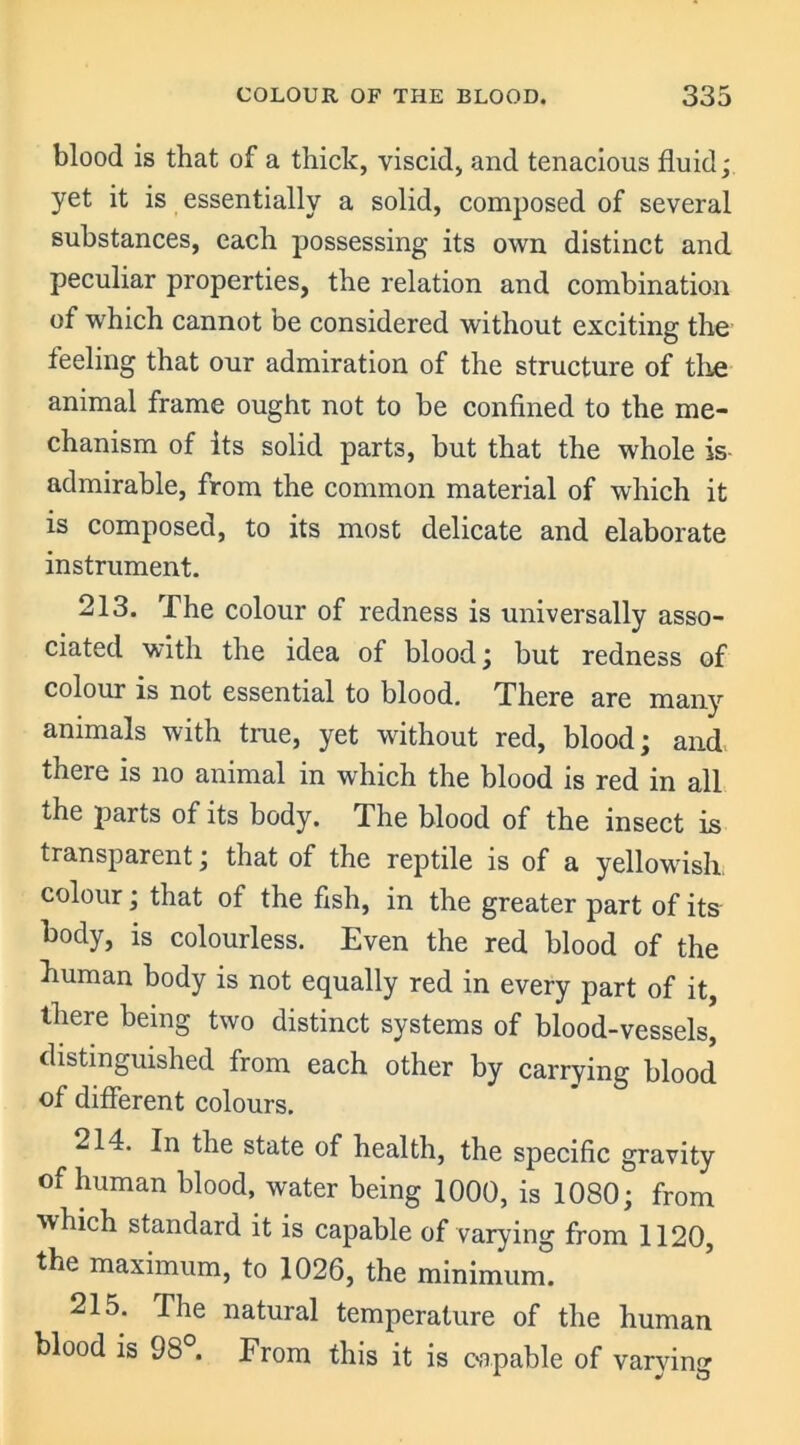 blood is that of a thick, viscid, and tenacious fluid; yet it is essentially a solid, composed of several substances, each possessing its own distinct and peculiar properties, the relation and combination of which cannot be considered without exciting the feeling that our admiration of the structure of the animal frame ought not to be confined to the me- chanism of Its solid parts, but that the whole is- admirable, from the common material of which it is composed, to its most delicate and elaborate instrument. 213. The colour of redness is universally asso- ciated with the idea of blood; but redness of colour is not essential to blood. There are many animals with true, yet without red, blood; and there is no animal in which the blood is red in all the parts of its body. The blood of the insect is transparent; that of the reptile is of a yellowish, colour; that of the fish, in the greater part of its body, is colourless. Even the red blood of the human body is not equally red in every part of it there being two distinct systems of blood-vessels’ distinguished from each other by carrying blood of different colours. 214. In the state of health, the specific gravity of human blood, water being 1000, is 1080; from which standard it is capable of varying from 1120, the maximum, to 1026, the minimum. 215. The natural temperature of the human blood is 98°. From this it is capable of varying