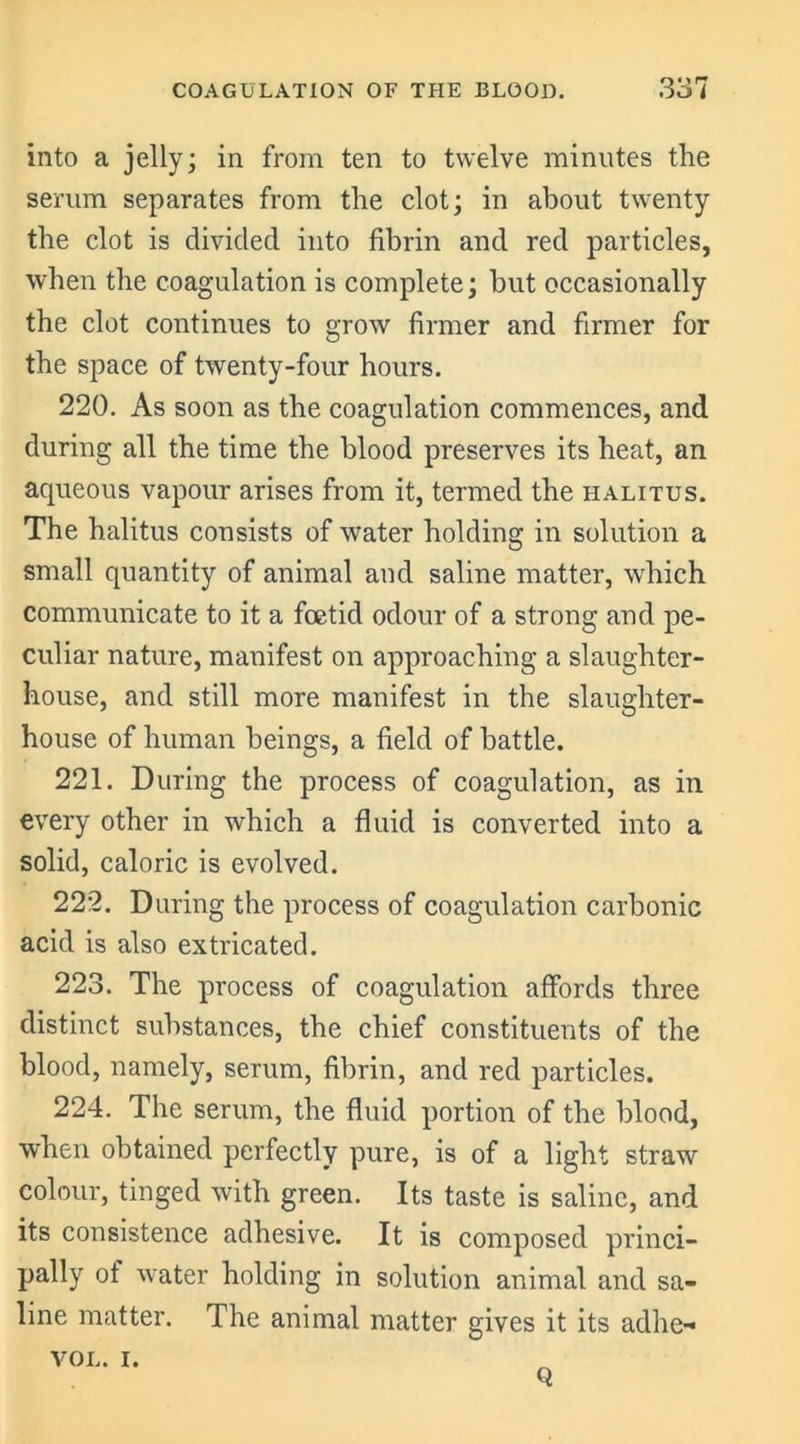 into a jelly; in from ten to twelve minutes the serum separates from the clot; in about twenty the clot is divided into fibrin and red particles, when the coagulation is complete; but occasionally the clot continues to grow firmer and firmer for the space of twenty-four hours. 220. As soon as the coagulation commences, and during all the time the blood preserves its heat, an aqueous vapour arises from it, termed the halitus. The halitus consists of water holding in solution a small quantity of animal and saline matter, which communicate to it a foetid odour of a strong and pe- culiar nature, manifest on approaching a slaughter- house, and still more manifest in the slaughter- house of human beings, a field of battle. 221. During the process of coagulation, as in every other in which a fluid is converted into a solid, caloric is evolved. 222. During the process of coagulation carbonic acid is also extricated. 223. The process of coagulation affords three distinct substances, the chief constituents of the blood, namely, serum, fibrin, and red particles. 224. The serum, the fluid portion of the blood, when obtained perfectly pure, is of a light straw colour, tinged with green. Its taste is saline, and its consistence adhesive. It is composed princi- pally ot water holding in solution animal and sa- line matter. The animal matter gives it its adhe-« VOL. i. Q