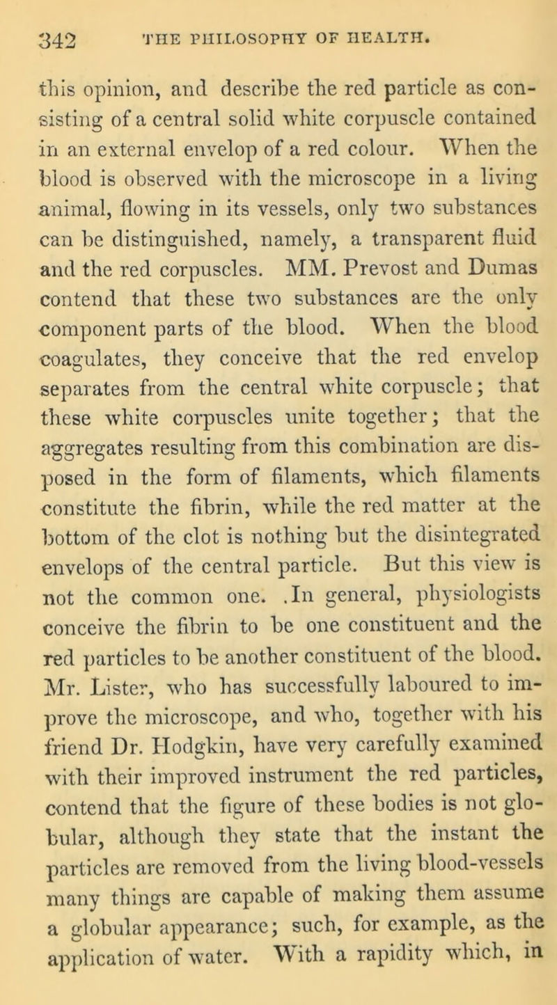 this opinion, and describe the red particle as con- sisting of a central solid white corpuscle contained in an external envelop of a red colour. When the blood is observed with the microscope in a living animal, flowing in its vessels, only two substances can he distinguished, namely, a transparent fluid and the red corpuscles. MM. Prevost and Dumas contend that these two substances are the only component parts of the blood. When the blood coagulates, they conceive that the red envelop separates from the central white corpuscle; that these white corpuscles unite together; that the aggregates resulting from this combination are dis- posed in the form of filaments, which filaments constitute the fibrin, while the red matter at the bottom of the clot is nothing but the disintegrated envelops of the central particle. But this view is not the common one. .In general, physiologists conceive the fibrin to be one constituent and the red particles to be another constituent of the blood. Mr. Lister, who has successfully laboured to im- prove the microscope, and who, together with his friend Dr. Hodgkin, have very carefully examined with their improved instrument the red particles, contend that the figure of these bodies is not glo- bular, although they state that the instant the particles are removed from the living blood-vessels many things are capable of making them assume a globular appearance; such, for example, as the application of water. With a rapidity which, in