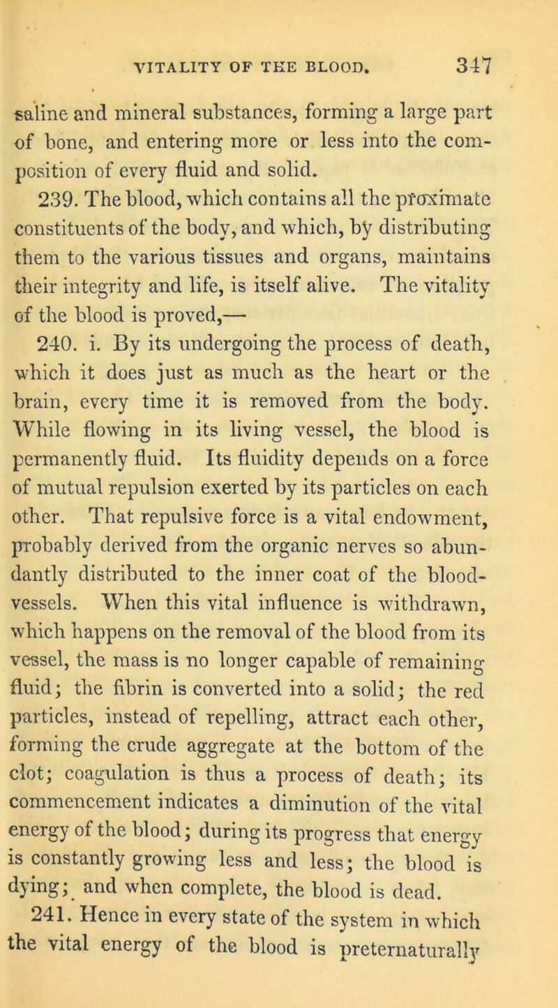 saline and mineral substances, forming a large part of bone, and entering more or less into the com- position of every fluid and solid. 239. The blood, which contains all the proximate constituents of the body, and which, by distributing them to the various tissues and organs, maintains their integrity and life, is itself alive. The vitality of the blood is proved,—• 240. i. By its undergoing the process of death, which it does just as much as the heart or the brain, every time it is removed from the body. While flowing in its living vessel, the blood is permanently fluid. Its fluidity depends on a force of mutual repulsion exerted by its particles on each other. That repulsive force is a vital endowment, probably derived from the organic nerves so abun- dantly distributed to the inner coat of the blood- vessels. When this vital influence is withdrawn, which happens on the removal of the blood from its vessel, the mass is no longer capable of remaining fluid; the fibrin is converted into a solid; the red particles, instead of repelling, attract each other, forming the crude aggregate at the bottom of the clot; coagulation is thus a process of death; its commencement indicates a diminution of the vital energy of the blood; during its progress that energy is constantly growing less and less; the blood is dying; and when complete, the blood is dead. 241. Hence in every state of the system in which the vital energy of the blood is preternaturally