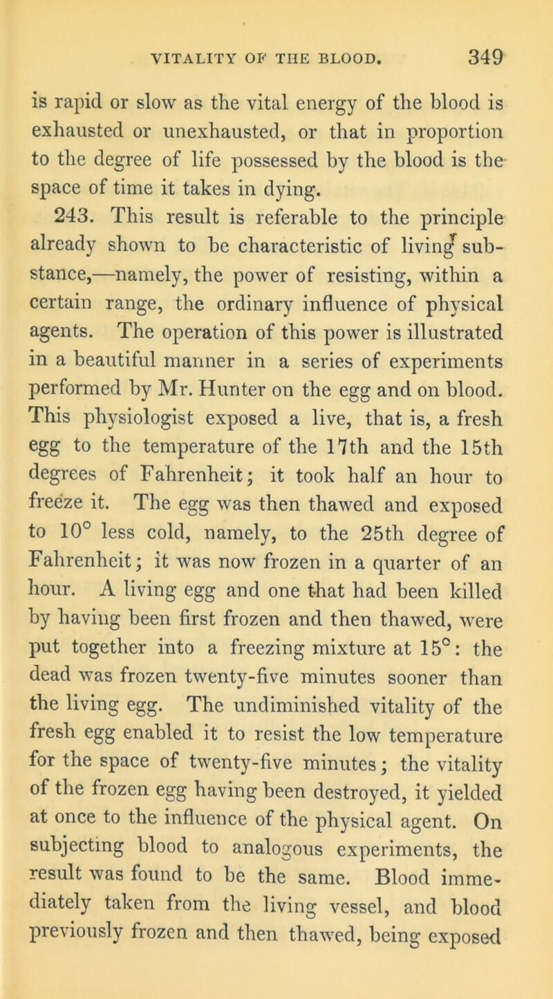 is rapid or slow as the vital energy of the blood is exhausted or unexhausted, or that in proportion to the degree of life possessed by the blood is the space of time it takes in dying. 243. This result is referable to the principle already shown to be characteristic of living sub- stance,—namely, the power of resisting, within a certain range, the ordinary influence of physical agents. The operation of this power is illustrated in a beautiful manner in a series of experiments performed by Mr. Hunter on the egg and on blood. This physiologist exposed a live, that is, a fresh egg to the temperature of the 17 th and the 15th degrees of Fahrenheit- it took half an hour to freeize it. The egg was then thawed and exposed to 10° less cold, namely, to the 25th degree of Fahrenheit; it was now frozen in a quarter of an hour. A living egg and one that had been killed by having been first frozen and then thawed, were put together into a freezing mixture at 15°: the dead was frozen twenty-five minutes sooner than the living egg. The undiminished vitality of the fresh egg enabled it to resist the low temperature for the space of twenty-five minutes; the vitality of the frozen egg having been destroyed, it yielded at once to the influence of the physical agent. On subjecting blood to analogous experiments, the result was found to be the same. Blood imme- diately taken from the living vessel, and blood previously frozen and then thawed, being exposed