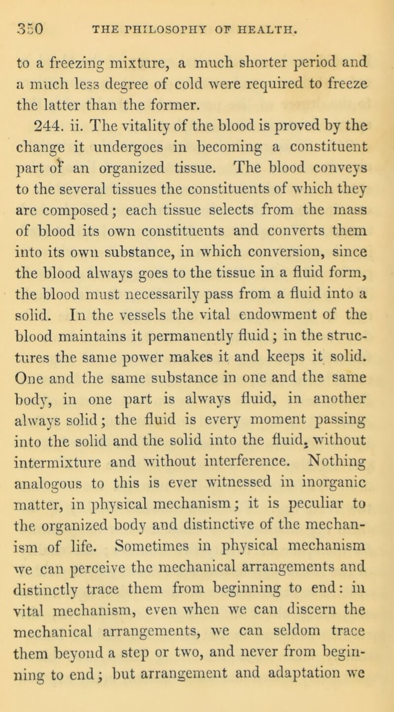 to a freezing mixture, a much shorter period and a much less degree of cold were required to freeze the latter than the former. 244. ii. The vitality of the blood is proved by the change it undergoes in becoming a constituent part of an organized tissue. The blood conveys to the several tissues the constituents of which they are composed; each tissue selects from the mass of blood its own constituents and converts them into its own substance, in which conversion, since the blood always goes to the tissue in a fluid form, the blood must necessarily pass from a fluid into a solid. In the vessels the vital endowment of the blood maintains it permanently fluid; in the struc- tures the same power makes it and keeps it solid. One and the same substance in one and the same body, in one part is always fluid, in another always solid; the fluid is every moment passing into the solid and the solid into the fluid, without intermixture and without interference. Nothing analogous to this is ever witnessed in inorganic matter, in physical mechanism; it is peculiar to the organized body and distinctive of the mechan- ism of life. Sometimes in physical mechanism we can perceive the mechanical arrangements and distinctly trace them from beginning to end: in vital mechanism, even when wre can discern the mechanical arrangements, we can seldom trace them beyond a step or two, and never from begin- ning to end; but arrangement and adaptation we