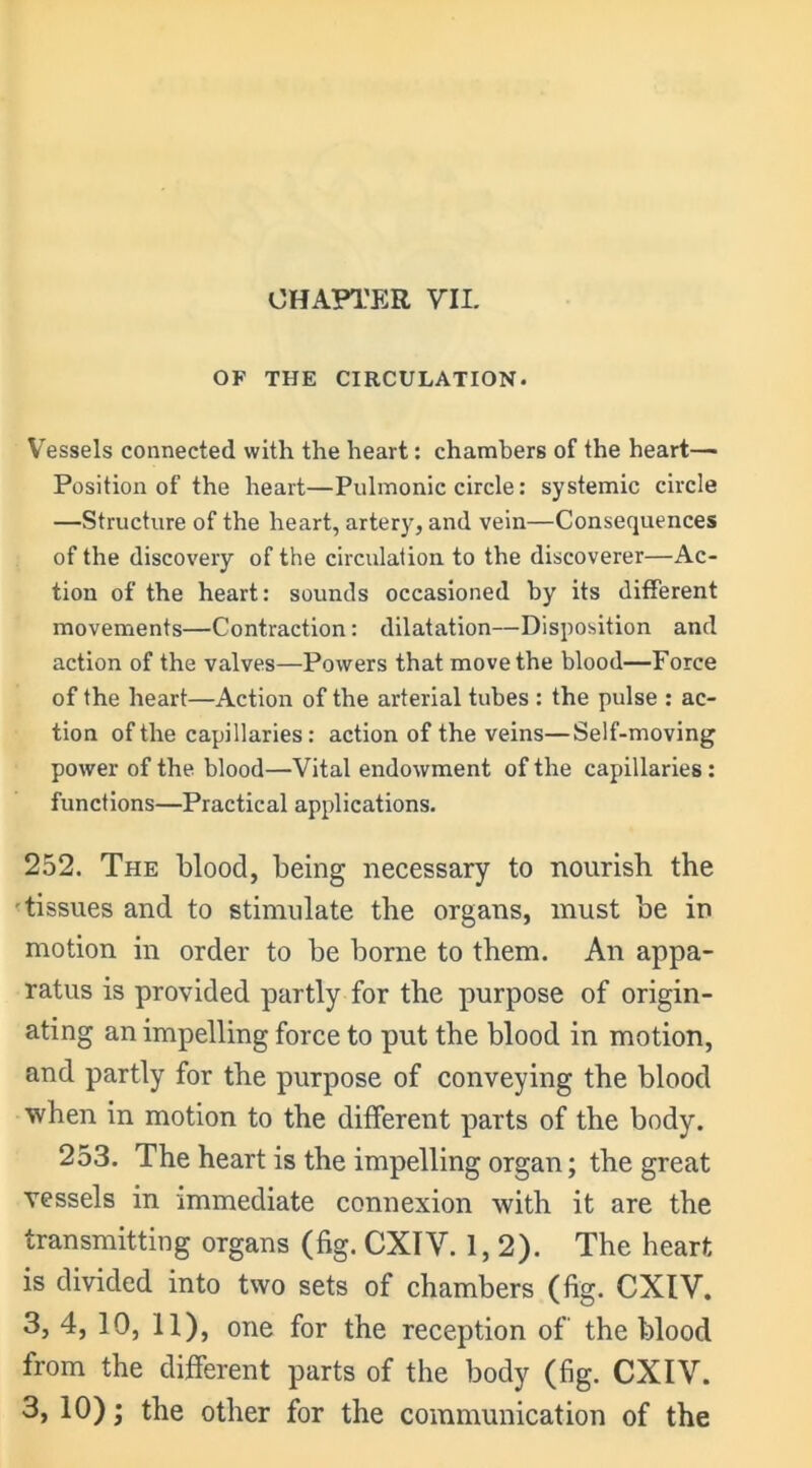 OF THE CIRCULATION. Vessels connected with the heart: chambers of the heart— Position of the heart—Pulmonic circle: systemic circle —Structure of the heart, artery, and vein—Consequences of the discovery of the circulation to the discoverer—Ac- tion of the heart: sounds occasioned by its different movements—Contraction: dilatation—Disposition and action of the valves—Powers that move the blood—Force of the heart—Action of the arterial tubes : the pulse : ac- tion of the capillaries: action of the veins—Self-moving power of the blood—Vital endowment of the capillaries: functions—Practical applications. 252. The blood, being necessary to nourish the tissues and to stimulate the organs, must be in motion in order to be borne to them. An appa- ratus is provided partly for the purpose of origin- ating an impelling force to put the blood in motion, and partly for the purpose of conveying the blood when in motion to the different parts of the body. 253. The heart is the impelling organ; the great vessels in immediate connexion with it are the transmitting organs (fig. CXIV. 1,2). The heart is divided into two sets of chambers (fig. CXIV. 3, 4, 10, 11), one for the reception of' the blood from the different parts of the body (fig. CXIV. 3, 10) • the other for the communication of the