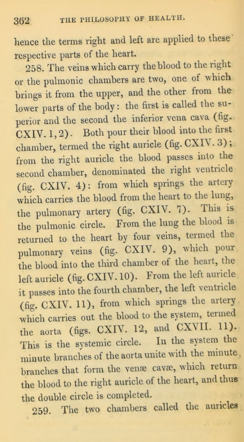 lienee the terms right and left are applied to these respective parts of the heart. 258. The veins which carry the blood to the right or the pulmonic chambers are two, one of which brings it from the upper, and the other from the lower parts of the body : the first is called the su- perior and the second the inferior vena cava (fig. CXIY. 1,2). Both pour their blood into the first chamber, termed the right auricle (fig. CXIV. 3) ; from the right auricle the blood passes into the second chamber, denominated the right, ventricle (fig. CXIV. 4): from which springs the artery which carries the blood from the heart to the lung, the pulmonary artery (fig. CXIV. 1). This is the pulmonic circle. From the lung the blood is returned to the heart by four veins, termed the pulmonary veins (fig. CXIV. 9), which pour the blood into the third chamber of the heart, the left auricle (fig. CXIV. 10). From the left auricle it passes into the fourth chamber, the left ventricle (fig. CXIV. 11), from which springs the artery which carries out the blood to the system, termed the aorta (figs. CXIV. 12, and CXVII. 11). This is the systemic circle. In the system the minute branches of the aorta unite with the minute, branches that form the venae cavae, which return the blood to the right auricle of the heart, and thus the double circle is completed. 259. The two chambers called the auricles