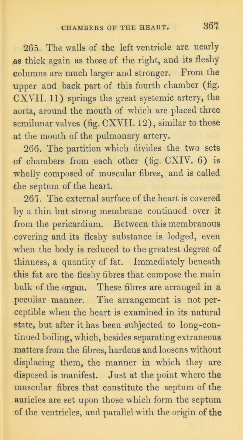 265. The walls of the left ventricle are nearly as thick again as those of the right, and its fleshy columns are much larger and stronger. From the upper and hack part of this fourth chamber (fig. CXVII. 11) springs the great systemic artery, the aorta, around the mouth of which are placed three semilunar valves (fig. CXVII. 12), similar to those at the mouth of the pulmonary artery. 266. The partition which divides the two sets of chambers from each other (fig. CXIV. 6) is wholly composed of muscular fibres, and is called the septum of the heart. 267. The external surface of the heart is covered by a thin but strong membrane continued over it from the pericardium. Between this membranous covering and its fleshy substance is lodged, even when the body is reduced to the greatest degree of thinness, a quantity of fat. Immediately beneath this fat are the fleshy fibres that compose the main bulk of the organ. These fibres are arranged in a peculiar manner. The arrangement is not per- ceptible when the heart is examined in its natural state, but after it has been subjected to long-con- tinued boiling, which, besides separating extraneous matters from the fibres, hardens and loosens without displacing them, the manner in which they are disposed is manifest. Just at the point where the muscular fibres that constitute the septum of the auricles are set upon those which form the septum of the ventricles, and parallel with the origin of the