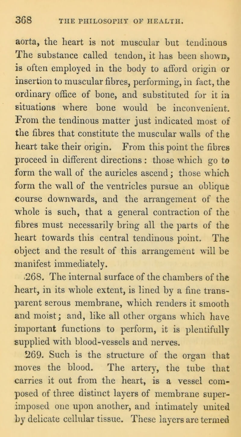 aorta, the heart is not muscular hut tendinous The substance called tendon, it has been shown, is often employed in the body to afford origin or insertion to muscular fibres, performing, in fact, the ordinary office of bone, and substituted for it in situations where bone would be inconvenient. From the tendinous matter just indicated most of the fibres that constitute the muscular walls of the heart take their origin. From this point the fibres proceed in different directions : those which go to form the wall of the auricles ascend; those which form the wall of the ventricles pursue an oblique course downwards, and the arrangement of the whole is such, that a general contraction of the fibres must necessarily bring all the parts of the heart towards this central tendinous point. The object and the result of this arrangement will be manifest immediately. .268. The internal surface of the chambers of the heart, in its whole extent, is lined by a fine trans- parent serous membrane, which renders it smooth and moist; and, like all other organs which have important functions to perform, it is plentifully supplied with blood-vessels and nerves. 269. Such is the structure of the organ that moves the blood. The artery, the tube that carries it out from the heart, is a vessel com- posed of three distinct layers of membrane super- imposed one upon another, and intimately united by delicate cellular tissue. These layers are termed