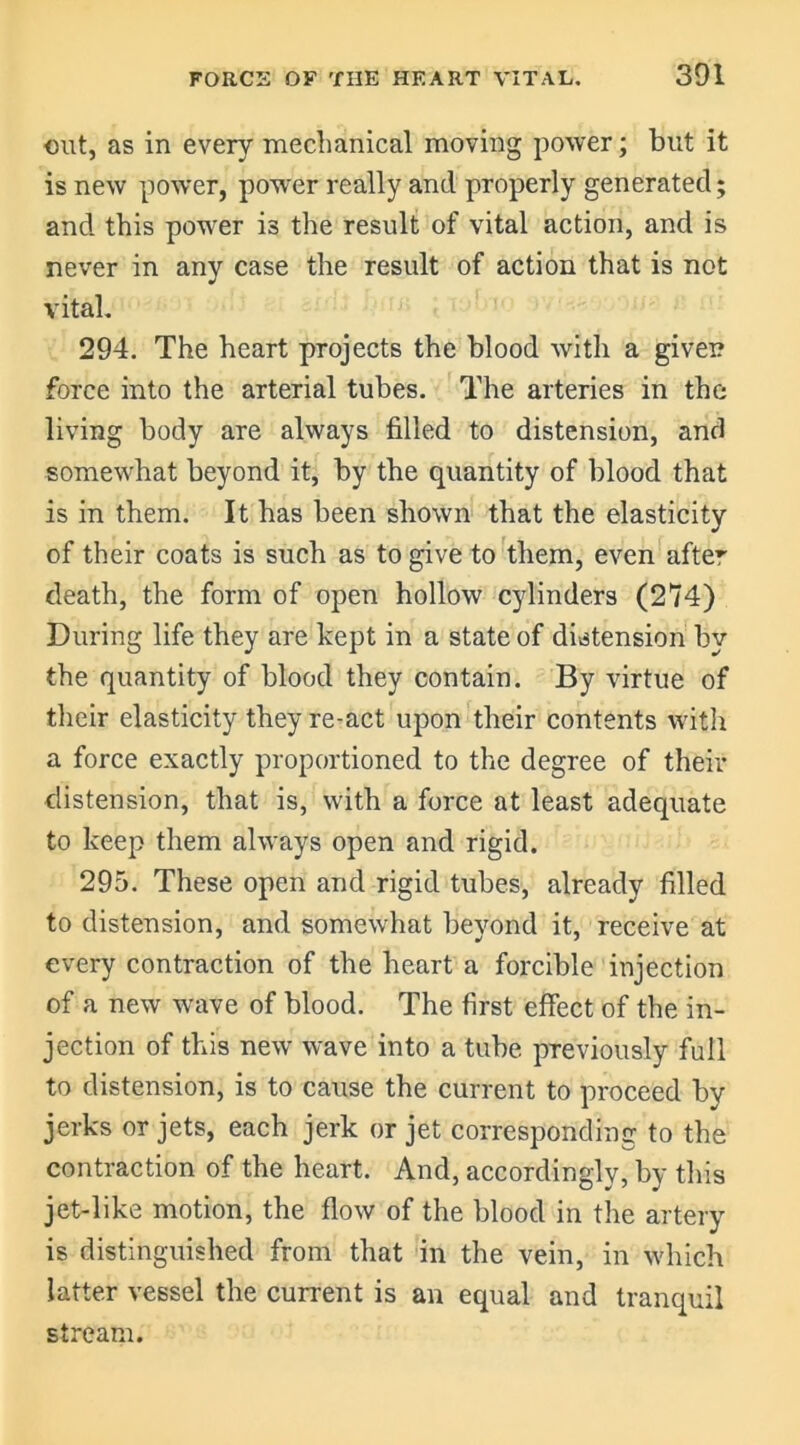 out, as in every mechanical moving power; but it is new power, power really and properly generated; and this power is the result of vital action, and is never in any case the result of action that is not vital. 294. The heart projects the blood with a given force into the arterial tubes. The arteries in the living body are always filled to distension, and somewhat beyond it, by the quantity of blood that is in them. It has been shown that the elasticity of their coats is such as to give to them, even after death, the form of open hollow cylinders (274) During life they are kept in a state of distension by the quantity of blood they contain. By virtue of their elasticity they re-act upon their contents with a force exactly proportioned to the degree of their distension, that is, with a force at least adequate to keep them always open and rigid. 295. These open and rigid tubes, already filled to distension, and somewhat beyond it, receive at every contraction of the heart a forcible injection of a new wave of blood. The first effect of the in- jection of this new wave into a tube previously full to distension, is to cause the current to proceed by jerks or jets, each jerk or jet corresponding to the contraction of the heart. And, accordingly, by this jet-like motion, the flow of the blood in the artery is distinguished from that in the vein, in which latter vessel the current is an equal and tranquil stream.