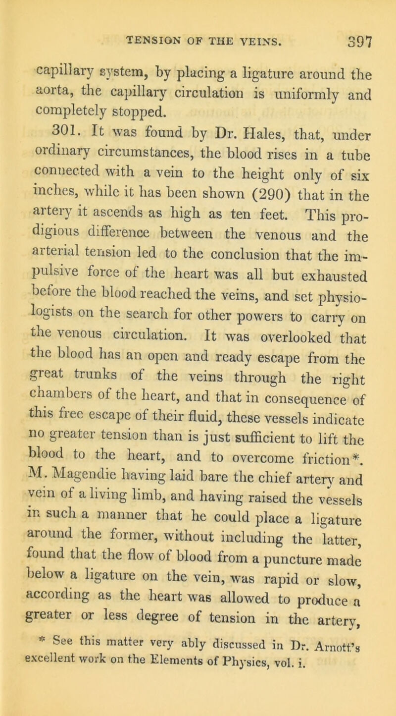 capillary system, by placing a ligature around the aorta, the capillary circulation is uniformly and completely stopped. 301. It was found by Dr. Hales, that, under ordinary circumstances, the blood rises in a tube connected with a vein to the height only of six inches, while it has been shown (290) that in the artery it ascends as high as ten feet. This pro- digious difference between the venous and the arterial tension led to the conclusion that the im- pulsive force of the heart was all but exhausted before the blood reached the veins, and set physio- logists on the search for other powers to carry on tae venous circulation. It was overlooked that the blood has an open and ready escape from the gieat trunks of the veins through the right chambers of the heart, and that in consequence of this fiee escape of their fluid, these vessels indicate no greater tension than is just sufficient to lift the blood to the heart, and to overcome friction*. M. Magendie having laid bare the chief artery and vein of a living limb, and having raised the vessels in such a manner that he could place a ligature around the former, without including the latter, found that the flow of blood from a puncture made below a ligature on the vein, was rapid or slow, according as the heart was allowed to produce a greater or less degree of tension in the arterv See this matter very ably discussed in Dr. Arnott’s excellent work on the Elements of Physics, vol. i.