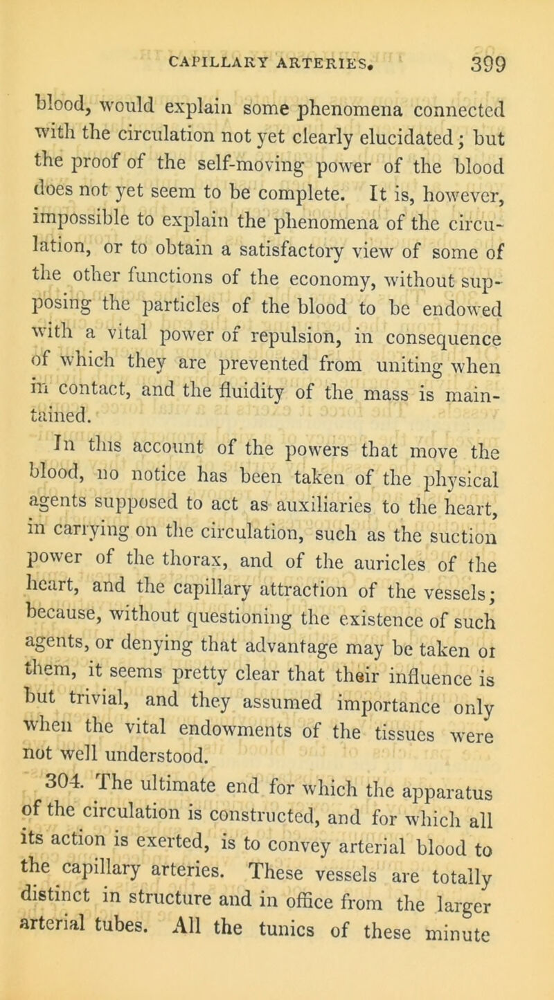 blood, would explain some phenomena connected with the circulation not yet clearly elucidated; but the proof of the self-moving power of the blood does not yet seem to be complete. It is, however, impossible to explain the phenomena of the circu- lation, or to obtain a satisfactory view of some of the other functions of the economy, without sup- posing the particles of the blood to be endowed with a vital power of repulsion, in consequence of which they are prevented from uniting when in contact, and the fluidity of the mass is main- tained. In this account of the powers that move the blood, no notice has been taken of the physical agents supposed to act as auxiliaries to the heart, in carrying on the circulation, such as the suction power of the thorax, and of the auricles of the heart, and the capillary attraction of the vessels; because, without questioning the existence of such agents, or denying that advantage may be taken oi them, it seems pretty clear that their influence is but trivial, and they assumed importance only when the vital endowments of the tissues were not well understood. 304. The ultimate end for which the apparatus of the circulation is constructed, and for which all its action is exerted, is to convey arterial blood to the capillary arteries. These vessels are totally distinct in structure and in office from the larger arterial tubes. All the tunics of these minute