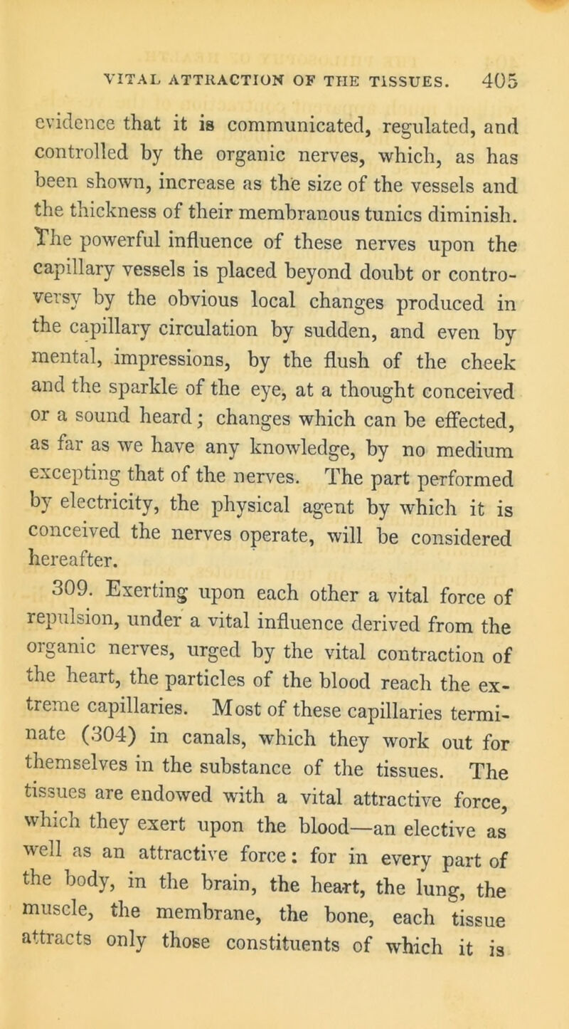 evidence that it is communicated, regulated, and controlled by the organic nerves, which, as has been shown, increase as the size of the vessels and the thickness of their membranous tunics diminish. The powerful influence of these nerves upon the capillary vessels is placed beyond doubt or contro- versy by the obvious local changes produced in the capillary circulation by sudden, and even by mental, impressions, by the flush of the cheek and the sparkle of the eye, at a thought conceived or a sound heard; changes which can be effected, as far as we have any knowledge, by no medium excepting that of the nerves. The part performed by electricity, the physical agent by which it is conceived the nerves operate, will be considered hereafter. 309. Exerting upon each other a vital force of repulsion, under a vital influence derived from the organic nerves, urged by the vital contraction of the heart, the particles of the blood reach the ex- treme capillaries. Most of these capillaries termi- nate (304) in canals, which they work out for themselves in the substance of the tissues. The tissues are endowed with a vital attractive force, which they exert upon the blood—an elective as well as an attractive force: for in every part of the body, in the brain, the heart, the lung, the muscle, the membrane, the bone, each tissue attracts only those constituents of which it is