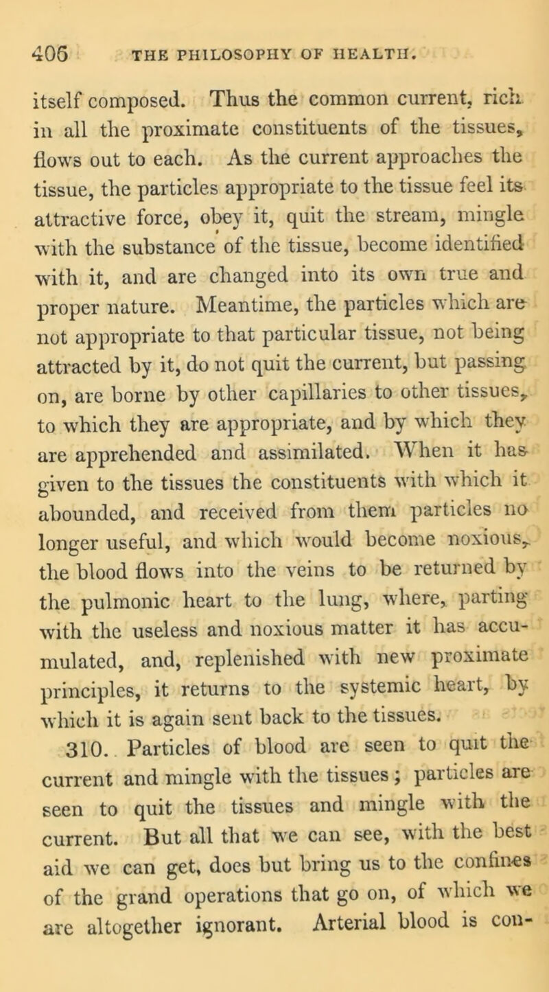 itself composed. Thus the common current, rich in all the proximate constituents of the tissues, flows out to each. As the current approaches the tissue, the particles appropriate to the tissue feel its attractive force, obey it, quit the stream, mingle with the substance of the tissue, become identified with it, and are changed into its own true and proper nature. Meantime, the particles which are not appropriate to that particular tissue, not being attracted by it, do not quit the current, but passing, on, are borne by other capillaries to other tissues, to which they are appropriate, and by which they are apprehended and assimilated. When it has given to the tissues the constituents with which it abounded, and received from them particles no longer useful, and which would become noxious, the blood flows into the veins to be returned by the pulmonic heart to the lung, where, parting with the useless and noxious matter it has accu- mulated, and, replenished with new proximate principles, it returns to the systemic heait, by which it is again sent back to the tissues. 310. Particles of blood are seen to quit the current and mingle with the tissues \ pai tides are seen to quit the tissues and mingle with the current. But all that we can see, with the best aid we can get, does but bring us to the confines of the grand operations that go on, of which we are altogether ignorant. Arterial blood is con-