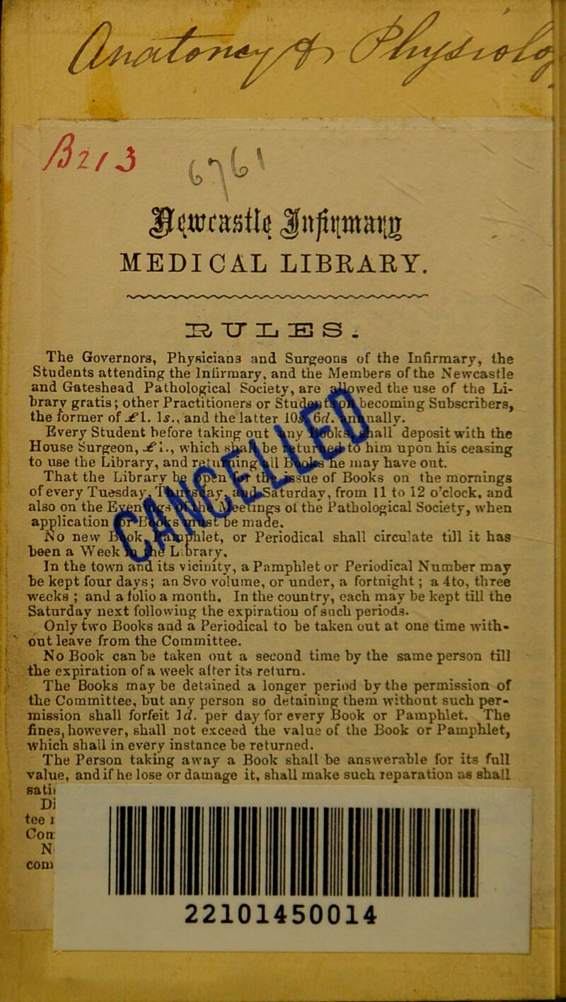 MEDICAL LIBKARY. 1:2, XT X. IE S . The Governors, Physicians and Surgeons of the Infirmary, the Students attending the Infirmary, and the Members of the Newcastle and Gateshead Pathological Society, are ^^wed the use of the Li- brary gratis; other Practitioners or StudflH^vVhecoming Subscribers, the former of jf 1. Ij., and the latter lOjKrf.^^ially. Every Student before taking out \ny\^kl^^all deposit with the House Surgeon, jfl., which s^^be^tunkej^m him upon his ceasing to use the Library, and ^Ui^ngVll may have out. That the Library bfi »OTn\# tB^ssue of Books on the mornings of every TuesdayVI'^lj^fcy^aLiSatnrday, from 11 to 12 o’clock, and also on the EvenwgsYl^i^^ of the Pathological Society, when application made. No new I^kj-lSNsmilet, or Periodical shall circulate till it has been a Week\y mg Lmrarv. In the town and its vicinity, a Pamphlet or Periodical Number may be kept four days; an Svo volume, or under, a fortnight; a 4to, three weeks ; and a folio a month. In the country, each may be kept till the Saturday next following the expiration of snch periods. Only two Books and a Periodical to be taken out at one time with- out leave from the Committee. No Book can be taken out a second time by the same person till the expiration of a week alter its return. The Books may be detained a longer period by the permission of the Committee, but any person so detaining them without such per- mission shall forfeit id. per day for every Book or Pamphlet. The fines, however, shall not exceed the value of the Book or Pamphlet, which shall in every instance be returned. The Person taking away a Book shall be answerable for its full value, and if he lose or damage it, shall make such reparation as shall satii 22101450014