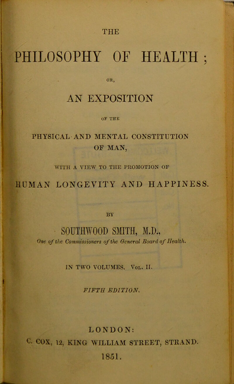 THE PHILOSOPHY OF HEALTH; OR, AN EXPOSITION OF THE PHYSICAL AND MENTAL CONSTITUTION OF MAN, WITH A VIEW' TO THE PROMOTION OF j HUMAN LONGEVITY AND HAPPINESS. BY ! SOUTHWOOD SMITH, M.D., I One of the Commissioners of the General Board of Health* \ I IN TWO VOLUMES. Vol. II. t. '* \ FIFTH EDITION. j LONDON: I C. COX, 12, KING WILLIAM STREET, STRAND. ■ 1851.