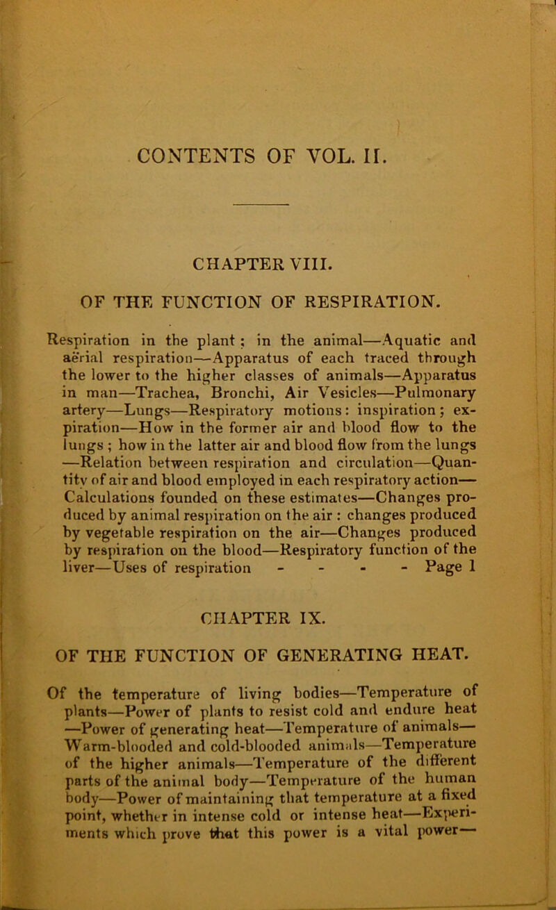 COxNTENTS OF VOL. IT. CHAPTER VIII. OF THE FUNCTION OF RESPIRATION. Respiration in the plant; in the animal—Aquatic and aerial respiration—Apparatus of each traced through the lower to the higher classes of animals—Apparatus in man—Trachea, Bronchi, Air Vesicles—Pulmonary artery—Lungs—Respiratory motions : inspiration ; ex- piration—How in the former air and blood flow to the lungs ; how in the latter air and blood flow from the lungs —Relation between respiration and circulation—Quan- tity of air and blood employed in each respiratory action— Calculations founded on these estimates—Changes pro- duced by animal respiration on the air : changes produced by vegetable respiration on the air—Changes produced by respiration on the blood—Respiratory function of the liver—Uses of respiration - - . - Page 1 CHAPTER IX. OF THE FUNCTION OF GENERATING HEAT. Of the temperature of living bodies—Temperature of plants—Power of plants to resist cold and endure heat —Power of generating heat—Temperature of animals— Warm-blooded and cold-blooded animals—Temperature of the higher animals—Temperature of the different parts of the animal body—Temperature of the human body—Power of maintaining that temperature at a fixed point, whether in intense cold or intense heat—Ex^wn- ments which prove t^at this power is a vital power