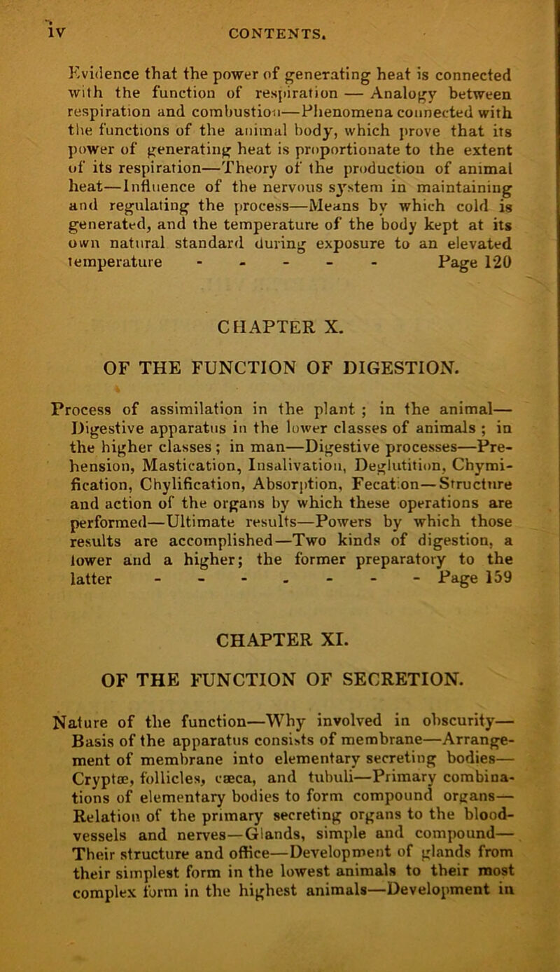 Evidence that the power of generating heat is connected with the function of respiration — Analogy between respiration and combustion—Phenomena connected with the functions of the animal body, which prove that its power of generating heat is proportionate to the extent of its respiration—Theory of the production of animal heat—Influence of the nervous system in maintaining and regulating the process—Means by which cold is generated, and the temperature of the body kept at its own natural standard during exposure to an elevated temperature ----- Page 120 CHAPTER X, OF THE FUNCTION OF DIGESTION. Process of assimilation in the plant ; in the animal— Digestive apparatus in the lower classes of animals ; in the higher classes; in man—Digestive processes—Pre- hension, Mastication, Insalivation, Deglutition, Chymi- fication, Chylification, Absorjition, Fecat.on—Structure and action of the organs by which these operations are performed—Ultimate results—Powers by which those results are accomplished—Two kinds of digestion, a lower and a higher; the former preparatory to the latter ------- Page 159 CHAPTER XL OF THE FUNCTION OF SECRETION. Nature of the function—Why involved in obscurity— Basis of the apparatus consists of membrane—Arrange- ment of membrane into elementary secreting bodies— Cryptce, follicles, caeca, and tubuli—Primary combina- tions of elementary bodies to form compound organs— Relation of the primary secreting organs to the blood- vessels and nerves—Glands, simple and compound— Their structure and office—Development of glands from their simplest form in the lowest animals to their most complex form in the highest animals—Development in