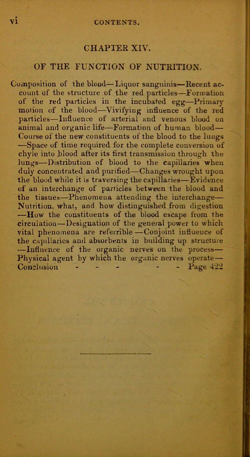 CHAPTER XIV. OF THE FUNCTION OF NUTRITION. Composition of the blood—Liquor sanguinis—Recent ac- count of the structure of the red particles—Formation of the red particles in the incubated egg—Primary motion of the blood—Vivifying influence of the red particles—Influence of arterial and venous blood on animal and organic life—Formation of human blood— Course of the new constituents of the blood to the lungs —Space of time required for the complete conversion of chyle into blood after its first transmission through the lungs—Distribution of blood to the capillaries when duly concentrated and purified—Changes wrought upon the blood while it is traversing the capillaries—Evidence of an interchange of particles between the blood and the tissues—Phenomena attending the interchange— Nutrition, what, and how distinguished from digestion —How the constituents of the blood escape from the circulation—Designation of the general power to which vital phenomena are referrible —Conjoint influeuce of the capillaries and absorbents in building up structure —Influence of the organic nerves on the process— Physical agent by which the organic nerves operate— Conclusion - - Page 4'2‘i