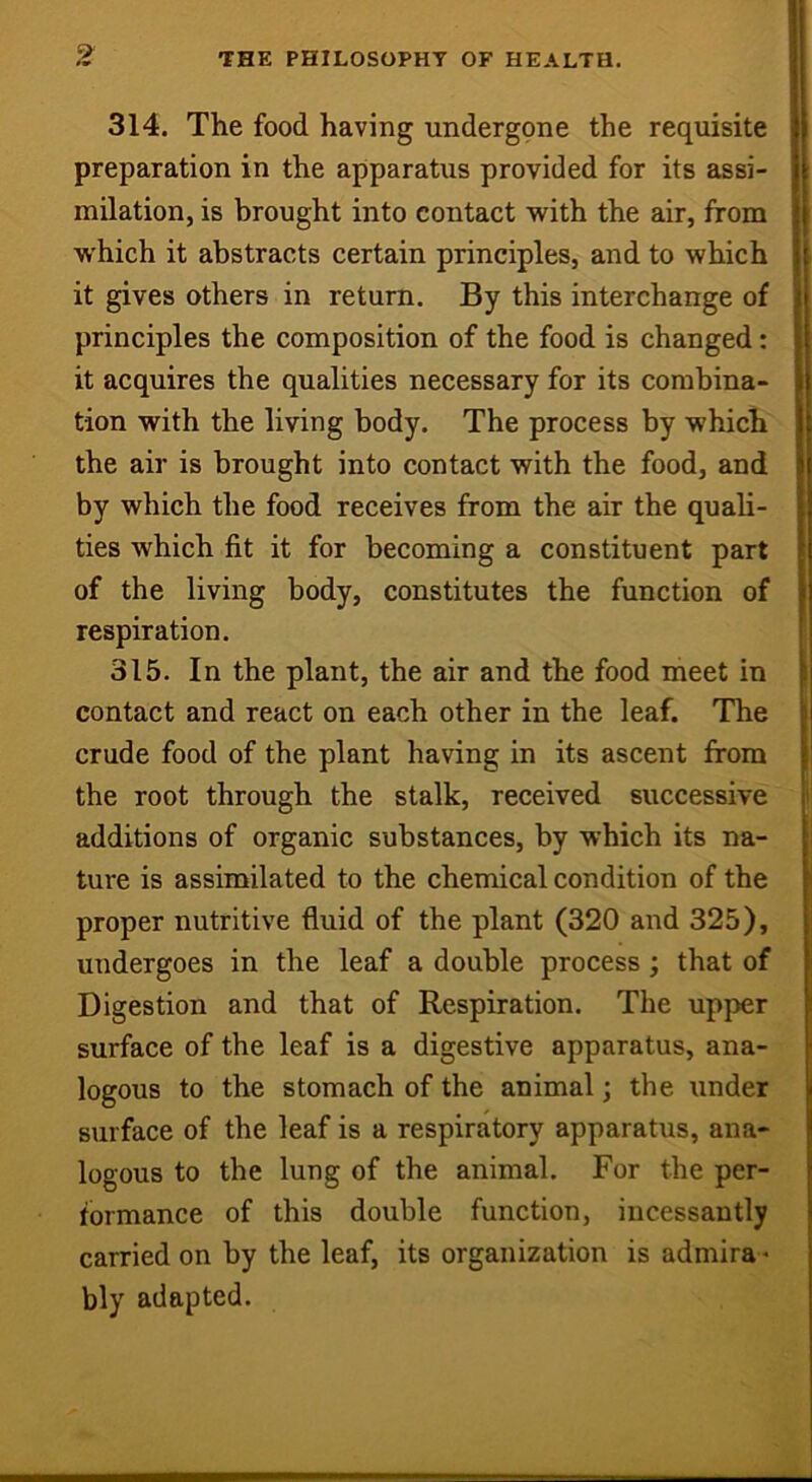 9 314. The food having undergone the requisite preparation in the apparatus provided for its assi- milation, is brought into contact with the air, from which it abstracts certain principles, and to which it gives others in return. By this interchange of principles the composition of the food is changed: it acquires the qualities necessary for its combina- tion with the living body. The process by which the air is brought into contact with the food, and by which the food receives from the air the quali- ties which fit it for becoming a constituent part of the living body, constitutes the function of respiration. 315. In the plant, the air and the food meet in contact and react on each other in the leaf. The crude food of the plant having in its ascent from the root through the stalk, received successive additions of organic substances, by which its na- ture is assimilated to the chemical condition of the proper nutritive fluid of the plant (320 and 325), undergoes in the leaf a double process ; that of Digestion and that of Respiration. The upper surface of the leaf is a digestive apparatus, ana- logous to the stomach of the animal; the under surface of the leaf is a respiratory apparatus, ana- logous to the lung of the animal. For the per- formance of this double function, incessantly carried on by the leaf, its organization is admira- bly adapted.