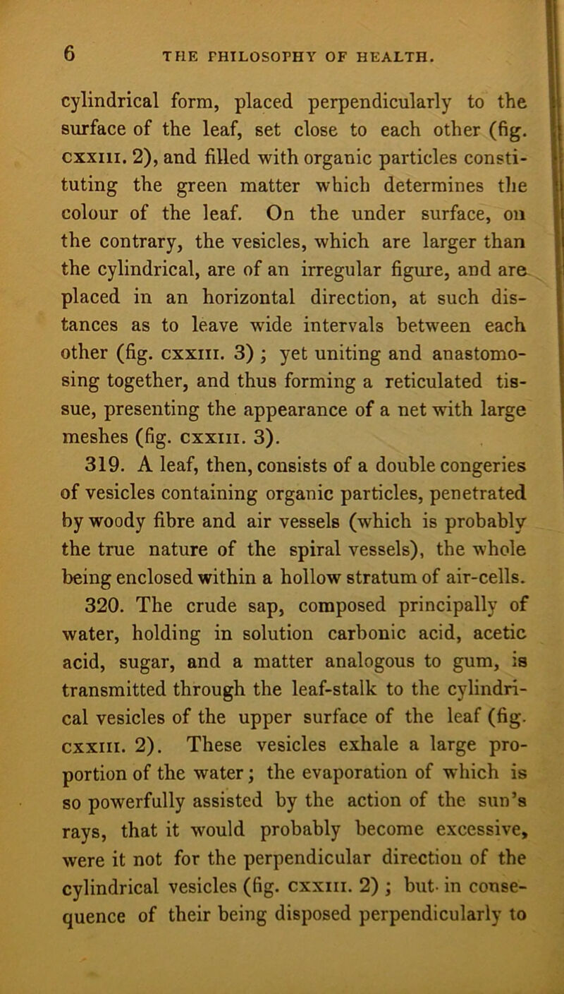 cylindrical form, placed perpendicularly to the surface of the leaf, set close to each other (fig. cxxiii. 2), and filled with organic particles consti- tuting the green matter which determines the colour of the leaf. On the under surface, on the contrary, the vesicles, which are larger than the cylindrical, are of an irregular figure, and are placed in an horizontal direction, at such dis- tances as to leave wide intervals between each other (fig. cxxiii. 3) ; yet uniting and anastomo- sing together, and thus forming a reticulated tis- sue, presenting the appearance of a net with large meshes (fig. cxxiii. 3). 319. A leaf, then, consists of a double congeries of vesicles containing organic particles, penetrated by woody fibre and air vessels (which is probably the true nature of the spiral vessels), the whole being enclosed within a hollow stratum of air-cells. 320. The crude sap, composed principally of water, holding in solution carbonic acid, acetic acid, sugar, and a matter analogous to gum, is transmitted through the leaf-stalk to the cylindri- cal vesicles of the upper surface of the leaf (fig. CXXIII. 2). These vesicles exhale a large pro- portion of the water; the evaporation of which is so powerfully assisted by the action of the sun’s rays, that it would probably become excessive, were it not for the perpendicular direction of the cylindrical vesicles (fig. cxxiii. 2) ; but- in conse- quence of their being disposed perpendicularly to