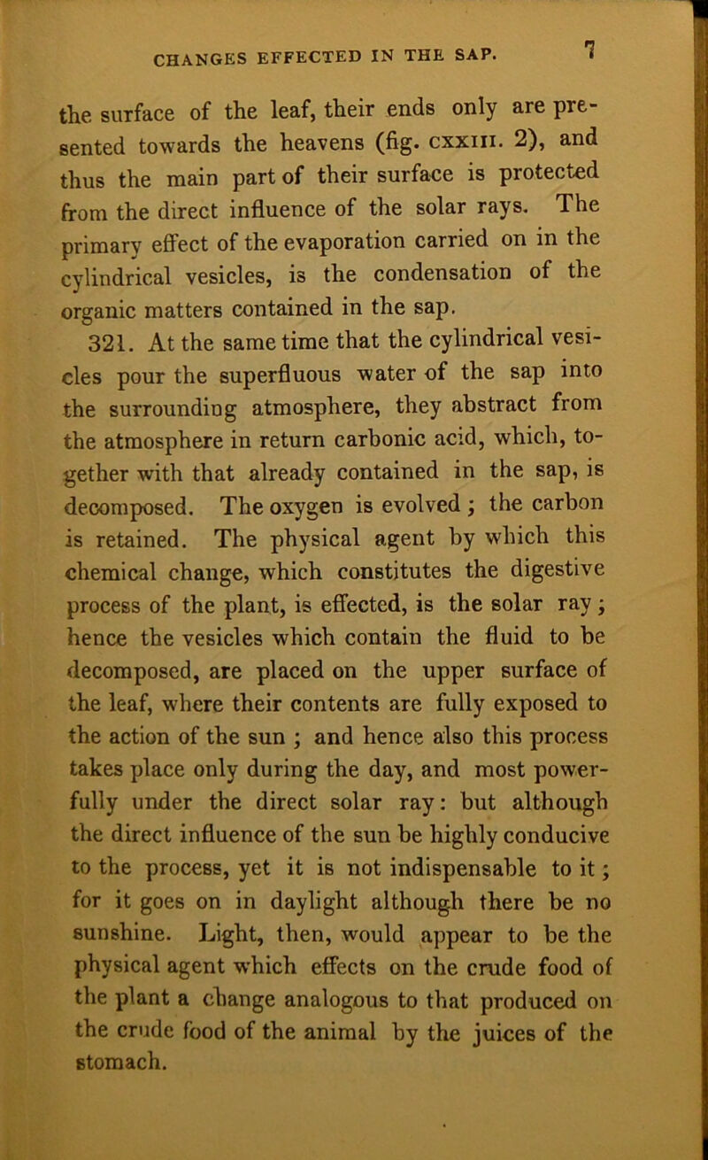 CHANGES EFFECTED IN THE SAP. the surface of the leaf, their ends only are pre- sented towards the heavens (fig. cxxiii. 2), and thus the main part of their surface is protected firom the direct influence of the solar rays. The primary effect of the evaporation carried on in the cylindrical vesicles, is the condensation of the organic matters contained in the sap. 321. At the same time that the cylindrical vesi- cles pour the superfluous water of the sap into the surrounding atmosphere, they abstract from the atmosphere in return carbonic acid, which, to- gether with that already contained in the sap, is decomposed. The oxygen is evolved ; the carbon is retained. The physical agent by which this chemical change, which constitutes the digestive process of the plant, is efiected, is the solar ray; hence the vesicles which contain the fluid to be decomposed, are placed on the upper surface of the leaf, where their contents are fully exposed to the action of the sun ; and hence also this process takes place only during the day, and most power- fully under the direct solar ray: but although the direct influence of the sun be highly conducive to the process, yet it is not indispensable to it; for it goes on in daylight although there be no sunshine. Light, then, would appear to be the physical agent which effects on the crude food of the plant a change analogous to that produced on the crude food of the animal by the juices of the stomach.
