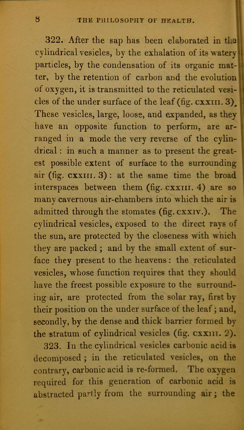 322. After the sap has been elaborated in tho cylindrical vesicles, by the exhalation of its watery particles, by the condensation of its organic mat- ter, by the retention of carbon and the evolution of oxygen, it is transmitted to the reticulated vesi- cles of the under surface of the leaf (fig. cxxiii. 3), These vesicles, large, loose, and expanded, as they have an opposite function to perform, are ar- ranged in a mode the very reverse of the cylin- drical : in such a manner as to present the great- est possible extent of surface to the surrounding air (fig. CXXIII. 3) : at the same time the broad interspaces between them (fig. cxxiii. 4) are so many cavernous air-chambers into which the air is admitted through the stomates (fig. cxxiv.). The cylindrical vesicles, exposed to the direct rays of the sun, are protected by the closeness with which they are packed ; and by the small extent of sur- face they present to the heavens: the reticulated vesicles, whose function requires that they should have the freest possible exposure to the surround- ing air, are protected from the solar ray, first by their position on the under surface of the leaf; and, secondly, by the dense and thick barrier formed by the stratum of cylindrical vesicles (fig. cxxiii. 2). 323. In the cylindrical vesicles carbonic acid is decomposed ; in the reticulated vesicles, on the contrary, carbonic acid is re-formed. The oxygen required for this generation of carbonic acid is abstracted partly from the surrounding air; the