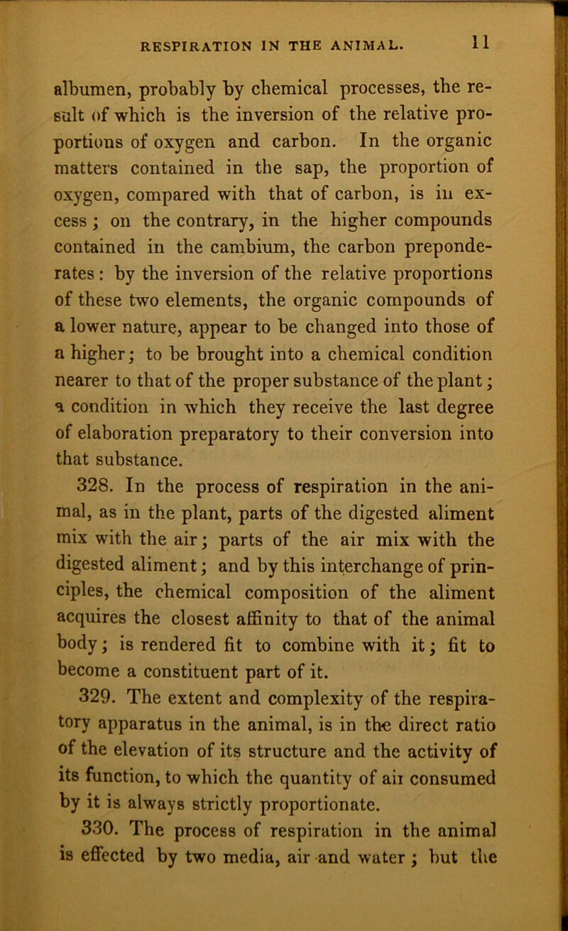 RESPIRATION IN THE ANIMAL. albumen, probably by chemical processes, the re- sult of which is the inversion of the relative pro- portions of oxygen and carbon. In the organic matters contained in the sap, the proportion of oxygen, compared with that of carbon, is in ex- cess ; on the contrary, in the higher compounds contained in the cambium, the carbon preponde- rates : by the inversion of the relative proportions of these two elements, the organic compounds of a lower nature, appear to be changed into those of a higher; to be brought into a chemical condition nearer to that of the proper substance of the plant; a condition in which they receive the last degree of elaboration preparatory to their conversion into that substance. 328. In the process of respiration in the ani- mal, as in the plant, parts of the digested aliment mix with the air; parts of the air mix with the digested aliment; and by this interchange of prin- ciples, the chemical composition of the aliment acquires the closest affinity to that of the animal body; is rendered fit to combine with it; fit to become a constituent part of it. 329. The extent and complexity of the respira- tory apparatus in the animal, is in the direct ratio of the elevation of its structure and the activity of Its function, to which the quantity of aii consumed by it is always strictly proportionate. 330. The process of respiration in the animal is effected by two media, air and water; but the