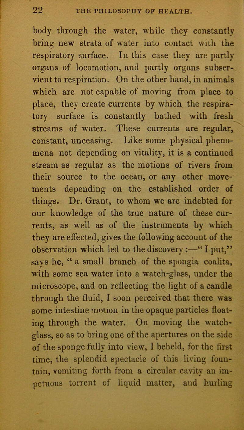 body through the water, while they constantly bring new strata of water into contact with the respiratory surface. In this case they are partly organs of locomotion, and partly organs subser- vient to respiration. On the other hand, in animals which are not capable of moving from place to place, they create currents by which the respira- tory surface is constantly bathed with fresh streams of water. These currents are regular, constant, unceasing. Like some physical pheno- mena not depending on vitality, it is a continued stream as regular as the motions of rivers from their source to the ocean, or any other move- ments depending on the established order of things. Dr. Grant, to whom we are indebted for our knowledge of the true nature of these cur- rents, as well as of the instruments by which they are effected, gives the following account of the observation which led to the discovery:—“ I put,” says he, “ a small branch of the spongia coahta, with some sea water into a watch-glass, under the microscope, and on reflecting the light of a candle through the fluid, I soon perceived that there was some intestine motion in the opaque particles float- ing through the water. On moving the watch- glass, so as to bring one of the apertures on the side of the sponge fully into view, 1 beheld, for the first time, the splendid spectacle of this living foun- tain, vomiting forth from a circular cavity an im- petuous torrent of liquid matter, and hurling