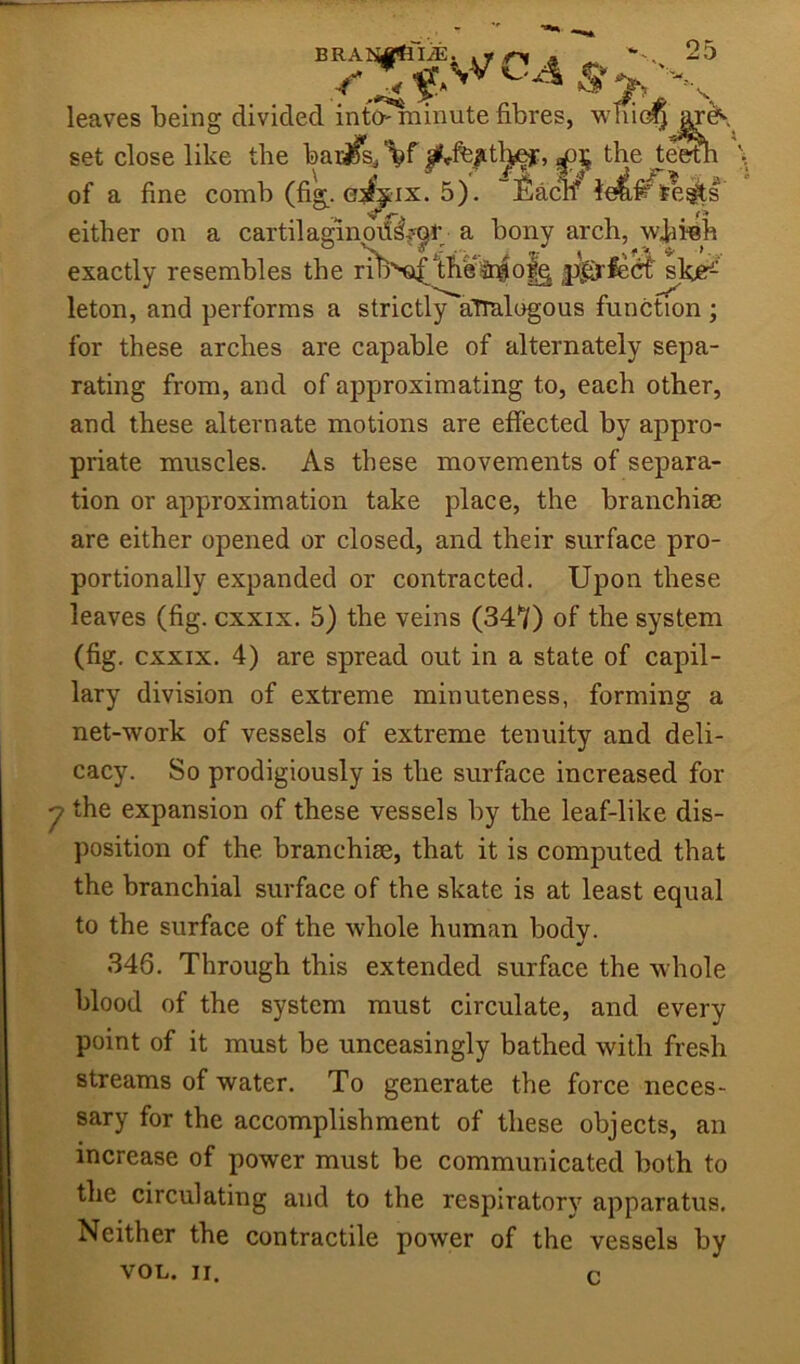 ■^1- leaves being divided int^iinute fibres, set close like the baijfs^ %f |Hc%tl^, the te^ of a fine comb (fi». eif^ix. 5). “Eacif le^l^e^s either on a exactly resembles leton, and performs a strictl/'a'Tralogous function ; for these arches are capable of alternately sepa- rating from, and of approximating to, each other, and these alternate motions are effected by appro- priate muscles. As these movements of separa- tion or approximation take place, the branchiae are either opened or closed, and their surface pro- portionally expanded or contracted. Upon these leaves (fig. cxxix. 5) the veins (347) of the system (fig, CXXIX. 4) are spread out in a state of capil- lary division of extreme minuteness, forming a net-work of vessels of extreme tenuity and deli- cacy. So prodigiously is the surface increased for ^ the expansion of these vessels by the leaf-like dis- position of the branchiae, that it is computed that the branchial surface of the skate is at least equal to the surface of the whole human body. 346. Through this extended surface the whole blood of the system must circulate, and every point of it must be unceasingly bathed with fresh streams of water. To generate the force neces- sary for the accomplishment of these objects, an increase of power must be communicated both to the circulating and to the respiratory apparatus. Neither the contractile power of the vessels by VOL. II. c.