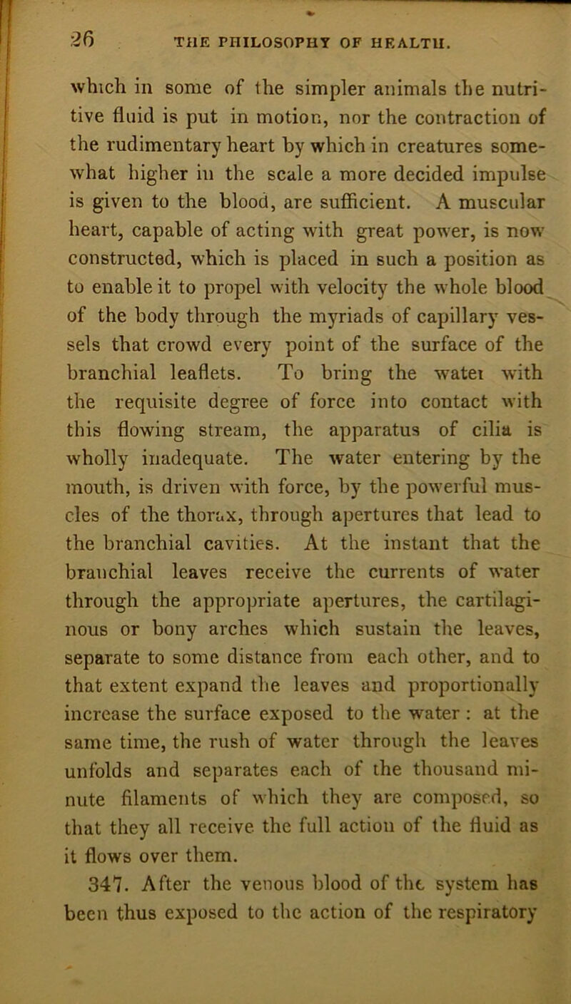 which in some of the simpler animals the nutri- tive fluid is put in motion, nor the contraction of the rudimentary heart by which in creatures some- what higher in the scale a more decided impulse is given to the blood, are suflicient. A muscular heart, capable of acting with great power, is now constructed, which is placed in such a position as to enable it to propel with velocity the whole blood of the body through the myriads of capillary ves- sels that crowd every point of the surface of the branchial leaflets. To bring the water with the requisite degree of force into contact with this flowing stream, the apparatus of cilia is wholly inadequate. The water entering by the mouth, is driven with force, by the pow-erful mus- cles of the thorax, through apertures that lead to the branchial cavities. At the instant that the branchial leaves receive the currents of water through the appropriate apertures, the cartilagi- nous or bony arches which sustain the leaves, separate to some distance from each other, and to that extent expand tlie leaves and proportionally increase the surface exposed to the water : at the same time, the rush of water through the leaves unfolds and separates each of the thousand mi- nute filaments of w'hich they are composed, so that they all receive the full action of the fluid as it flows over them. 347. After the venous blood of the system has been thus exposed to the action of the respiratory