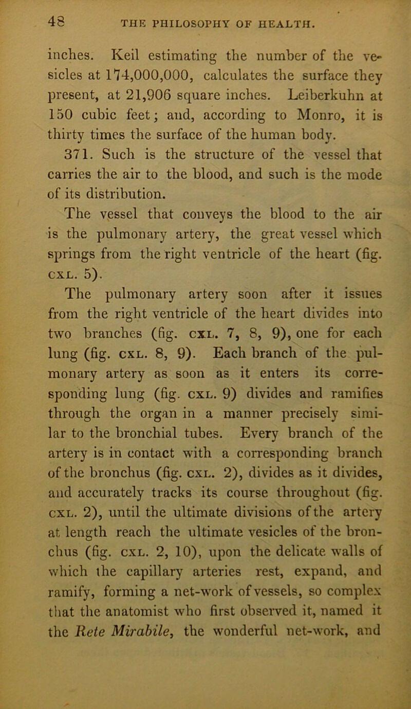 inches. Keil estimating the number of the ve- sicles at 1'14,000,000, calculates the surface they present, at 21,906 square inches. Leiberkuhn at 150 cubic feet; and, according to Monro, it is thirty times the surface of the human body. 371. Such is the structure of the vessel that carries the air to the blood, and such is the mode of its distribution. The vessel that conveys the blood to the air is the pulmonary artery, the great vessel which springs from the right ventricle of the heart (fig. CXL. 5). The pulmonary artery soon after it issues from the right ventricle of the heart divides into two branches (fig. cxl. 7, 8, 9), one for each lung (fig. CXL. 8, 9). Each branch of the pul- monary artery as soon as it enters its corre- sponding lung (fig. CXL. 9) divides and ramifies through the organ in a manner precisely simi- lar to the bronchial tubes. Every branch of the artery is in contact with a corresponding branch of the bronchus (fig. cxl. 2), divides as it divides, and accurately tracks its course throughout (fig. cxl. 2), until the ultimate divisions of the artery at length reach the ultimate vesicles of the bron- chus (fig. CXL. 2, 10), upon the delicate w'alls of which the capillary arteries rest, expand, and ramify, forming a net-work of vessels, so complex that the anatomist who first observed it, named it the Rete Mirabile, the wonderful net-work, and