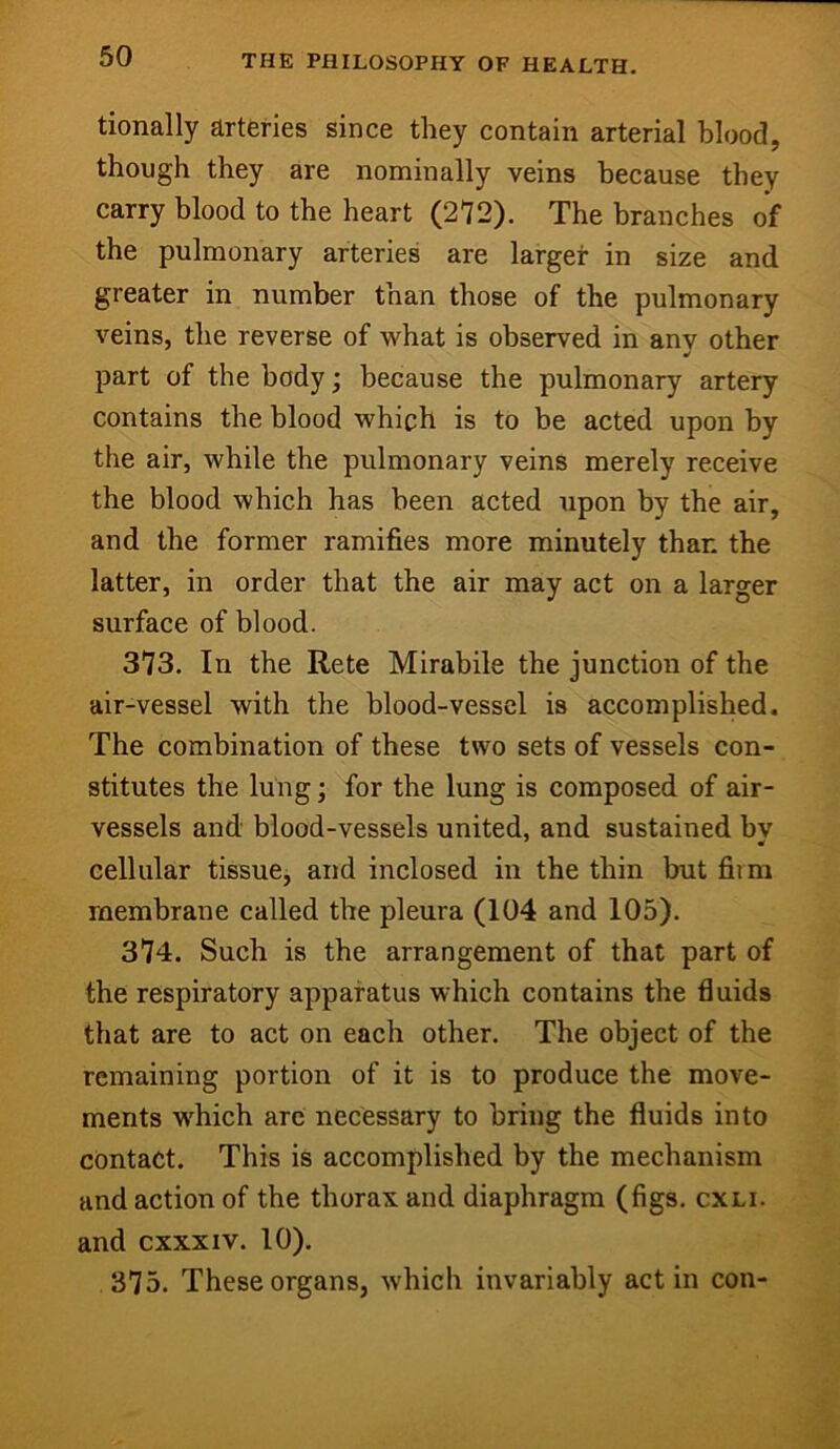 tionally arteries since they contain arterial blood, though they are nominally veins because they carry blood to the heart (272). The branches of the pulmonary arteries are larger in size and greater in number than those of the pulmonary veins, the reverse of what is observed in any other part of the body; because the pulmonary artery contains the blood which is to be acted upon by the air, while the pulmonary veins merely receive the blood which has been acted upon by the air, and the former ramifies more minutely than the latter, in order that the air may act on a larger surface of blood. 373. In the Rete Mirabile the junction of the air-vessel with the blood-vessel is accomplished. The combination of these two sets of vessels con- stitutes the lung; for the lung is composed of air- vessels and blood-vessels united, and sustained by cellular tissue, and inclosed in the thin but fiim membrane called the pleura (104 and 105). 374. Such is the arrangement of that part of the respiratory apparatus which contains the fluids that are to act on each other. The object of the remaining portion of it is to produce the move- ments which arc necessary to bring the fluids into contact. This is accomplished by the mechanism and action of the thorax and diaphragm (figs. cxli. and cxxxiv. 10). 375. These organs, which invariably act in con-