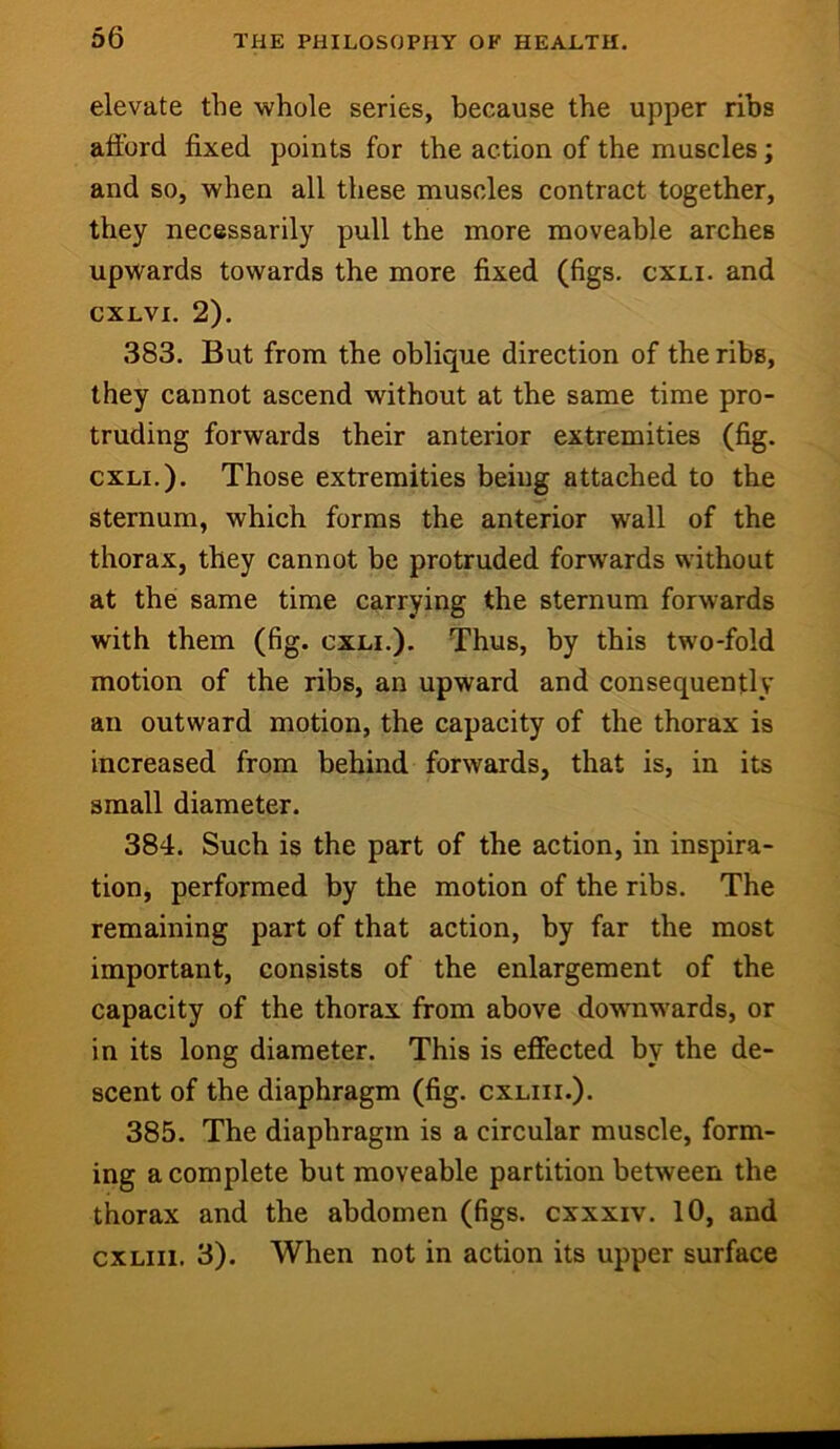 elevate the whole series, because the upper ribs afford fixed points for the action of the muscles; and so, when all these muscles contract together, they necessarily pull the more moveahle arches upwards towards the more fixed (figs. cxli. and CXLVI. 2). 383. But from the oblique direction of the ribs, they cannot ascend without at the same time pro- truding forwards their anterior extremities (fig. CXLI.). Those extremities being attached to the sternum, which forms the anterior wall of the thorax, they cannot be protruded forwards without at the same time carrying the sternum forwards with them (fig. cxli.). Thus, by this two-fold motion of the ribs, an upward and consequently an outward motion, the capacity of the thorax is increased from behind forwards, that is, in its small diameter. 384. Such is the part of the action, in inspira- tion, performed by the motion of the ribs. The remaining part of that action, by far the most important, consists of the enlargement of the capacity of the thorax from above downwards, or in its long diameter. This is effected by the de- scent of the diaphragm (fig. cxliii.). 385. The diaphragm is a circular muscle, form- ing a complete but moveable partition between the thorax and the abdomen (figs, cxxxiv. 10, and cxliii. 3). When not in action its upper surface