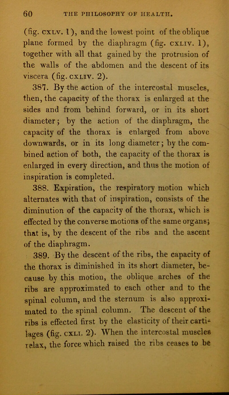 (fig. cxLv. 1), and the lowest point of the oblique plane formed by the diaphragm (fig. cxliv. 1), together with all that gained by the protrusion of the walls of the abdomen and the descent of its viscera (fig. cxliv. 2). 387. By the action of the intercostal muscles, then, the capacity of the thorax is enlarged at the sides and from behind forward, or in its short diameter; by the action of the diaphragm, the capacity of the thorax is enlarged from above downwards, or in its long diameter; by the com- bined action of both, the capacity of the thorax is enlarged in every direction, and thus the motion of inspiration is completed. 388. Expiration, the respiratory motion which alternates with that of inspiration, consists of the diminution of the capacity of the thorax, which is effected by the converse motions of the same organs; that is, by the descent of the ribs and the ascent of the diaphragm. 389. By the descent of the ribs, the capacity of the thorax is diminished in its short diameter, be- cause by this motion, the oblique arches of the ribs are approximated to each other and to the spinal column, and the sternum is also approxi- mated to the spinal column. The descent of the tibs is effected first by the elasticity of their carti- lages (fig. cxLi. 2). When the intercostal muscles relax, the force which raised the ribs ceases to be