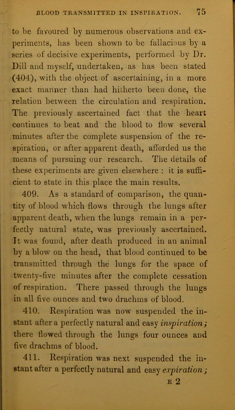 to be favoured by numerous observations and ex- periments, has been shown to be fallacious by a series of decisive experiments, performed by Dr. Dill and myself, undertaken, as has been stated (404), with the object of ascertaining, in a more exact manner than had hitherto been done, the relation between the circulation and respiration. The previously ascertained fact that the heart continues to beat and the blood to flow several minutes after the complete suspension of the re- spiration, or after apparent death, afforded us the means of pursuing our research. The details of these experiments are given elsewhere : it is suffi- cient to state in this place the main results. 409. As a standard of comparison, the quan- tity of blood which flows through the lungs after apparent death, when the lungs remain in a per- fectly natural state, was previously ascertained. It was found, after death produced in an animal by a blow on the head, that blood continued to be transmitted through the lungs for the space of twenty-five minutes after the complete cessation of respiration. There passed through the lungs in all five ounces and two drachms of blood. 410. Respiration was now suspended the in- stant after a perfectly natural and easy inspiration; there flowed through the lungs four ounces and live drachms of blood. 411. Respiration was next suspended the in- stant after a perfectly natural and easy ex-piration ; E 2