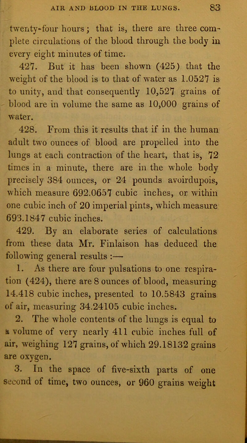 twenty~four hours; that is, there are three com-' plete circulations of the blood through the body in every eight minutes of time. 427. But it has been shown (425) that the weight of the blood is to that of water as 1.0527 is to unity, and that consequently 10,527 grains of blood are in volume the same as 10,000 grains of water. 428. From this it results that if in the human adult two ounces of blood are propelled into the lungs at each contraction of the heart, that is, 72 times in a minute, there are in the whole body precisely 384 ounces, or 24 pounds avoirdupois, which measure 692.0657 cubic inches, or within one cubic inch of 20 imperial pints, which measure 693.1847 cubic inches. 429. By an elaborate series of calculations from these data Mr. Finlaison has deduced the following general results :— 1. As there are four pulsations to one respira- tion (424), there are 8 ounces of blood, measuring 14.418 cubic inches, presented to 10.5843 grains of air, measuring 34.24105 cubic inches. 2. The whole contents of the lungs is equal to a volume of very nearly 411 cubic inches full of air, weighing 127 grains, of which 29.18132 grains are oxygen. 3. In the space of five-sixth parts of one second of time, two ounces, or 960 grains weight