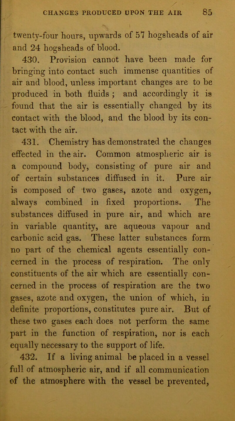 twenty-four hours, upwards of 57 hogsheads of air and 24 hogsheads of blood. 430. Provision cannot have been made for bringing into contact such immense quantities of air and blood, unless important changes are to be produced in both fluids ; and accordingly it is found that the air is essentially changed by its contact with the blood, and the blood by its con- tact with the air. 431. Chemistry has demonstrated the changes effected in the air. Common atmospheric air is a compound body, consisting of pure air and of certain substances diffused in it. Pure air is composed of two gases, azote and oxygen, always combined in fixed proportions. The substances diffused in pure air, and which are in variable quantity, are aqueous vapour and carbonic acid gas. These latter substances form no part of the chemical agents essentially con- cerned in the process of respiration. The only constituents of the air which are essentially con- cerned in the process of respiration are the two gases, azote and oxygen, the union of which, in definite proportions, constitutes pure air. But of these two gases each does not perform the same part in the function of respiration, nor is each equally necessary to the support of life. 432. If a living animal be placed in a vessel full of atmospheric air, and if all communication of the atmosphere with the vessel be prevented,