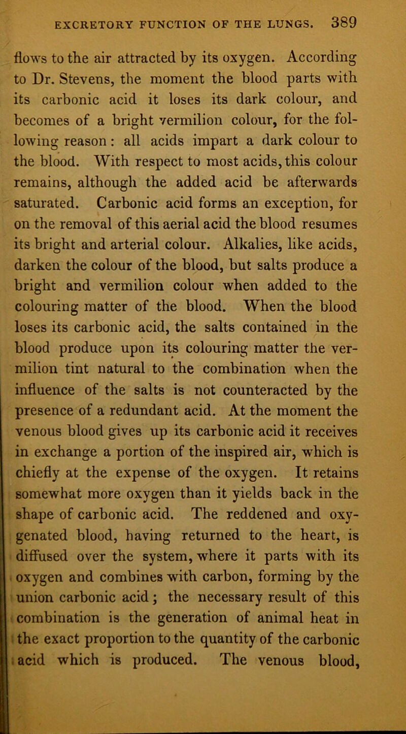 flows to the air attracted by its oxygen. According to Dr. Stevens, the moment the blood parts with its carbonic acid it loses its dark colour, and becomes of a bright vermilion colour, for the fol- lowing reason: all acids impart a dark colour to the blood. With respect to most acids, this colour remains, although the added acid be afterwards saturated. Carbonic acid forms an exception, for on the removal of this aerial acid the blood resumes its bright and arterial colour. Alkalies, like acids, darken the colour of the blood, hut salts produce a bright and vermilion colour when added to the colouring matter of the blood. When the blood loses its carbonic acid, the salts contained in the blood produce upon its colouring matter the ver- milion tint natural to the combination when the influence of the salts is not counteracted by the presence of a redundant acid. At the moment the venous blood gives up its carbonic acid it receives in exchange a portion of the inspired air, which is chiefly at the expense of the oxygen. It retains somewhat more oxygen than it yields back in the shape of carbonic acid. The reddened and oxy- genated blood, having returned to the heart, is difiTused over the system, where it parts with its oxygen and combines with carbon, forming by the union carbonic acid; the necessary result of this combination is the generation of animal heat in ! the exact proportion to the quantity of the carbonic lacid which is produced. The venous blood.