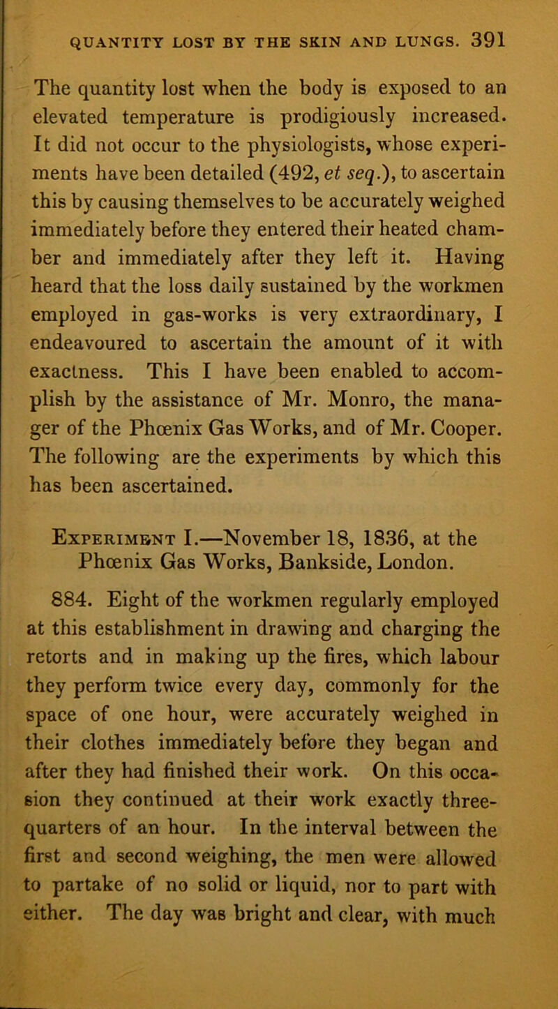 The quantity lost when the body is exposed to an elevated temperature is prodigiously increased. It did not occur to the physiologists, whose experi- ments have been detailed (492, et seq.), to ascertain this by causing themselves to be accurately weighed immediately before they entered their heated cham- ber and immediately after they left it. Having heard that the loss daily sustained by the workmen employed in gas-works is very extraordinary, I endeavoured to ascertain the amount of it with exactness. This I have been enabled to accom- plish by the assistance of Mr. Monro, the mana- ger of the Phoenix Gas Works, and of Mr. Cooper. The following are the experiments by which this has been ascertained. Experiment I.—November 18, 1836, at the Phoenix Gas Works, Bankside, London. 884. Eight of the workmen regularly employed at this establishment in drawing and charging the retorts and in making up the fires, which labour they perform twice every day, commonly for the space of one hour, were accurately weighed in their clothes immediately before they began and after they had finished their work. On this occa- sion they continued at their work exactly three- quarters of an hour. In the interval between the first and second weighing, the men were allowed to partake of no solid or liquid, nor to part with either. The day was bright and clear, with much