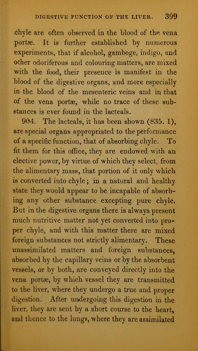 chyle are often observed in the blood of the vena portae. It is further established by numerous experiments, that if alcohol, gamboge, indigo, and other odoriferous and colouring matters, are mixed with the food, their presence is manifest in the blood of the digestive organs, and more especially in the blood of the mesenteric veins and in that of the vena portae, while no trace of these sub- stances is ever found in the lacteals. 904. The lacteals, it has been shown (835. 1), are special organs appropriated to the performance of a specific function, that of absorbing chyle. To fit them for this office, they are endowed with an elective power, by virtue of which they select, from the alimentary mass, that portion of it only which is converted into chyle; in a natural and healthy state they would appear to be incapable of absorb- ing any other substance excepting pure chyle. But in the digestive organs there is always present much nutritive matter not yet converted into pro- per chyle, and with this matter there are mixed foreign substances not strictly alimentary. These unassimilated matters and foreign substances, absorbed by the capillary veins or by the absorbent vessels, or by both, are conveyed directly into the vena portae, by which vessel they are transmitted to the liver, where they undergo a true and proper digestion. After undergoing this digestion in the liver, they are sent by a short course to the heart, and thence to the lungs, where they are assimilated