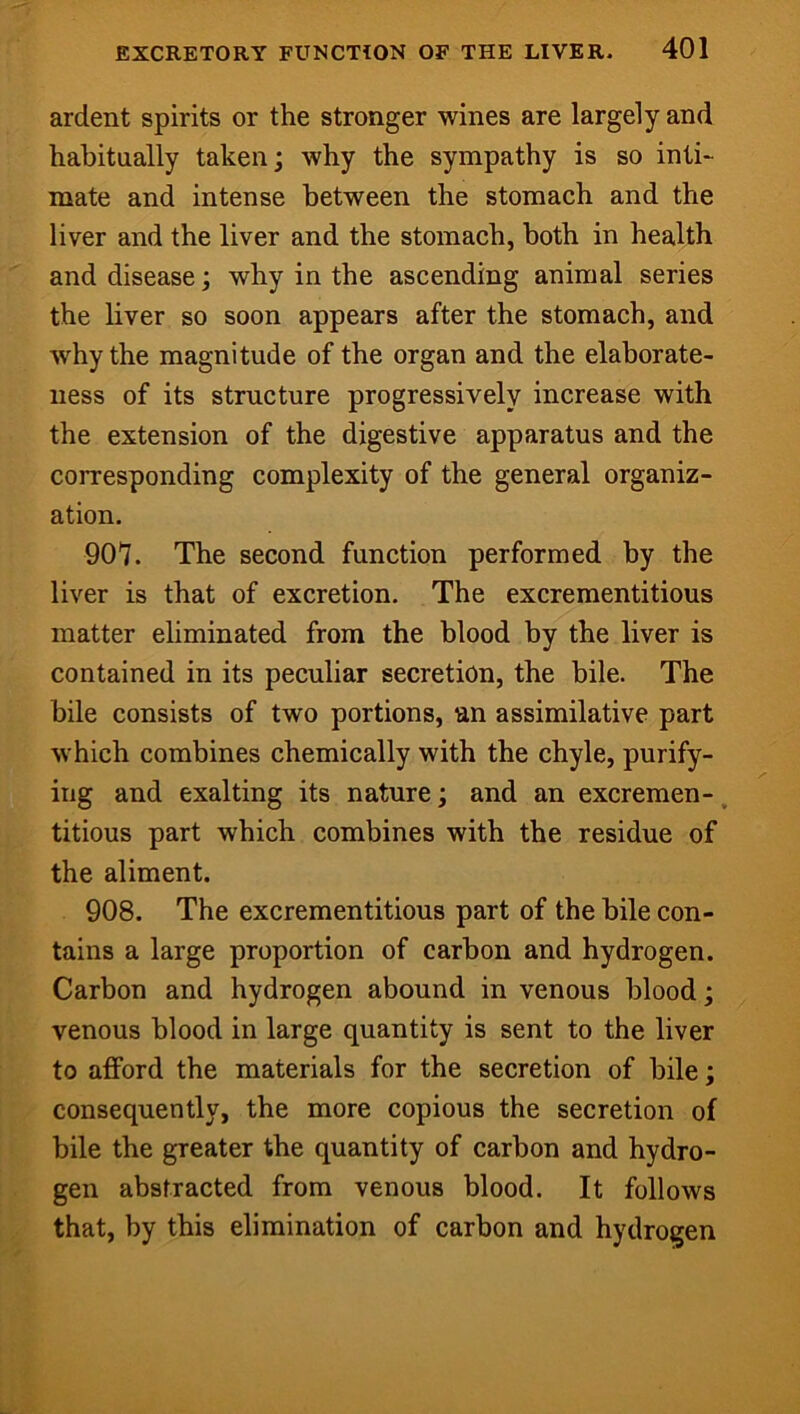 ardent spirits or the stronger wines are largely and habitually taken; why the sympathy is so inti- mate and intense between the stomach and the liver and the liver and the stomach, both in health and disease; why in the ascending animal series the liver so soon appears after the stomach, and why the magnitude of the organ and the elaborate- ness of its structure progressively increase with the extension of the digestive apparatus and the corresponding complexity of the general organiz- ation. 907. The second function performed by the liver is that of excretion. The excrementitious matter eliminated from the blood by the liver is contained in its peculiar secretion, the bile. The bile consists of two portions, an assimilative part which combines chemically with the chyle, purify- ing and exalting its nature; and an excremen-, titious part which combines with the residue of the aliment. 908. The excrementitious part of the bile con- tains a large proportion of carbon and hydrogen. Carbon and hydrogen abound in venous blood; venous blood in large quantity is sent to the liver to afford the materials for the secretion of bile; consequently, the more copious the secretion of bile the greater the quantity of carbon and hydro- gen abstracted from venous blood. It follows that, by this elimination of carbon and hydrogen