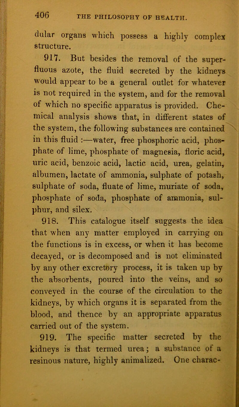 dular organs which possess a highly complex structure. 917. But besides the removal of the super- fluous azote, the fluid secreted by the kidneys would appear to be a general outlet for whatever is not required in the system, and for the removal of which no specific apparatus is provided. Che- mical analysis shows that, in difFerent states of ! the system, the following substances are contained^\ in this fluid :—water, free phosphoric acid, phos- phate of lime, phosphate of magnesia, floric acid, ; | uric acid, benzoic acid, lactic acid, urea, gelatin, i albumen, lactate of ammonia, sulphate of potash, | sulphate of soda, fluate of lime, muriate of soda, I phosphate of soda, phosphate of ammonia, sul- phur, and silex. 918. This catalogue itself suggests the idea that when any matter employed in carrying on the functions is in excess, or when it has become decayed, or is decomposed and is not eliminated y: by any other excretory process, it is taken up by ^ the absorbents, poured into the veins, and so conveyed in the course of the circulation to the jj| kidneys, by which organs it is separated from the blood, and thence by an appropriate apparatus i* carried out of the system. 919. The specific matter secreted by the kidneys is that termed urea; a substance of a resinous nature, highly animalized. One charac-