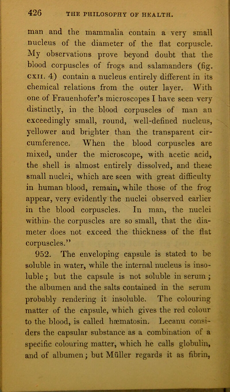 man and the mammalia contain a very small nucleus of the diameter of the flat corpuscle. My observations prove beyond doubt that the blood corpuscles of frogs and salamanders (fig. cxii. 4) contain a nucleus entirely dififerent in its chemical relations from the outer layer. With one of Frauenhofer’s microscopes I have seen very distinctly, in the blood corpuscles of man an exceedingly small, round, well-defined nucleus, yellower and brighter than the transparent cir- cumference. When the blood corpuscles are mixed, under tbe microscope, with acetic acid, the shell is almost entirely dissolved, and these small nuclei, which are seen with great difficulty in human blood, remain, while those of the frog appear, very evidently the nuclei observed earlier in the blood corpuscles. In man, the nuclei within^ the corpuscles are so small, that the dia- meter does not exceed the thickness of the flat corpuscles.” 952. The enveloping capsule is stated to be soluble in water, while the internal nucleus is inso- luble ; but the capsule is not soluble in serum; the albumen and the salts contained in the serum probably rendering it insoluble. The colouring matter of the capsule, whicli gives the red colour to the blood, is called haematosin. Lecanu consi- ders the capsular substance as a combination of a specific colouring matter, which he calls globulin, and of albumen; but Muller regards it as fibrin,