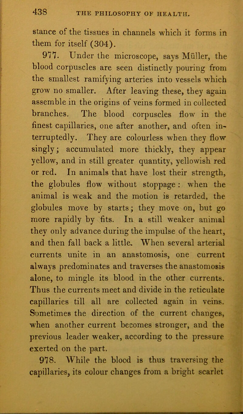 Stance of the tissues in channels which it forms in them for itself (304). 977. Under the microscope, says Muller, the blood corpuscles are seen distinctly pouring from the smallest ramifying arteries into vessels which grow no smaller. After leaving these, they again assemble in the origins of veins formed in collected branches. The blood corpuscles flow in the finest capillaries, one after another, and often in- terruptedly. They are colourless when they flow singly; accumulated more thickly, they appear yellow, and in still greater quantity, yellowish red or red. In animals that have lost their strength, the globules flow without stoppage: w’hen the animal is weak and the motion is retarded, the globules move by starts; they move on, but go more rapidly by fits. In a still weaker animal they only advance during the impulse of the heart, and then fall back a little. When several arterial currents unite in an anastomosis, one current always predominates and traverses the anastomosis alone, to mingle its blood in the other currents. Thus the currents meet and divide in the reticulate capillaries till all are collected again in veins. Sometimes the direction of the current changes, when another current becomes stronger, and the previous leader weaker, according to the pressure exerted on the part. 978. While the blood is thus traversing the capillaries, its colour changes from a bright scarlet