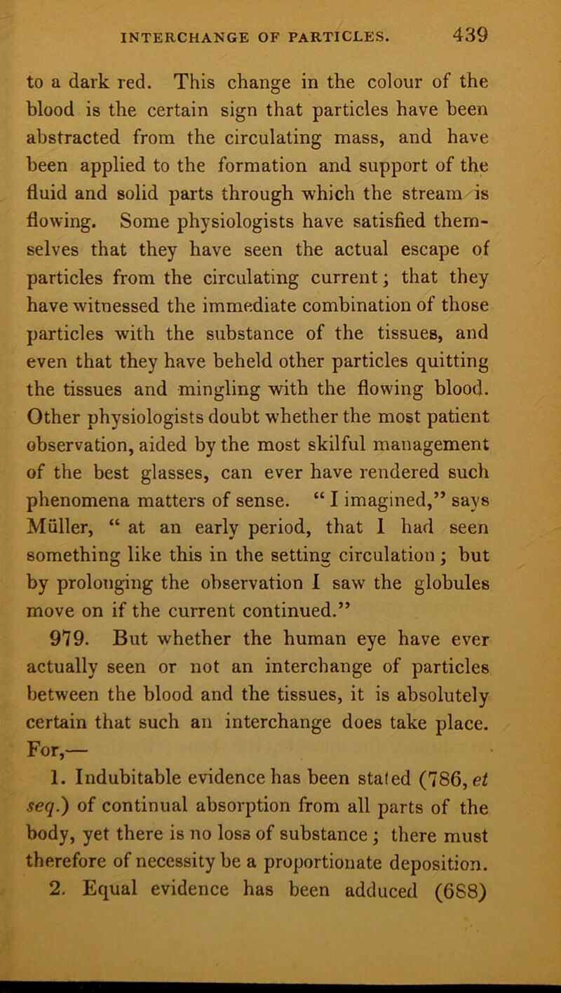 to a dark red. This change in the colour of the blood is the certain sign that particles have been abstracted from the circulating mass, and have been applied to the formation and support of the fluid and solid parts through which the stream is flowing. Some physiologists have satisfied them- selves that they have seen the actual escape of particles from the circulating current; that they have witnessed the immediate combination of those particles with the substance of the tissues, and even that they have beheld other particles quitting the tissues and mingling with the flowing blood. Other physiologists doubt whether the most patient observation, aided by the most skilful management of the best glasses, can ever have rendered such phenomena matters of sense. “ I imagined,” says Muller, “ at an early period, that 1 had seen something like this in the setting circulation ; but by prolonging the observation 1 saw the globules move on if the current continued.” 979. But whether the human eye have ever actually seen or not an interchange of particles between the blood and the tissues, it is absolutely certain that such an interchange does take place. For,— 1. Indubitable evidence has been staled (786, ei seq.) of continual absorption from all parts of the body, yet there is no loss of substance; there must therefore of necessity be a proportionate deposition. 2, Equal evidence has been adduced (688)