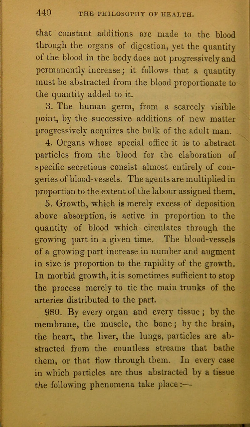 that constant additions are made to the blood through the organs of digestion, yet the quantity of the blood in the body does not progressively and permanently increase; it follows that a quantity must be abstracted from the blood proportionate to the quantity added to it. 3. The human germ, from a scarcely visible point, by the successive additions of new matter progressively acquires the bulk of the adult man. 4. Organs whose special office it is to abstract particles from the blood for the elaboration of specific secretions consist almost entirely of con- geries of blood-vessels. The agents are multiplied in proportion to the extent of the labour assigned them. 5. Growth, which is merely excess of deposition above absorption, is active in proportion to the quantity of blood which circulates through the growing part in a given time. The blood-vessels of a growing part increase in number and augment in si/e is proportion to the rapidity of the growth. In morbid growth, it is sometimes sufficient to stop the process merely to tie the main trunks of the arteries distributed to the part. 980. By every organ and every tissue; by the membrane, tbe muscle, the bone; by the brain, the heart, the liver, the lungs, particles are ab- stracted from the countless streams that bathe them, or that flow through them. In every case in which particles are thus abstracted by a tissue the following phenomena take jdace:—