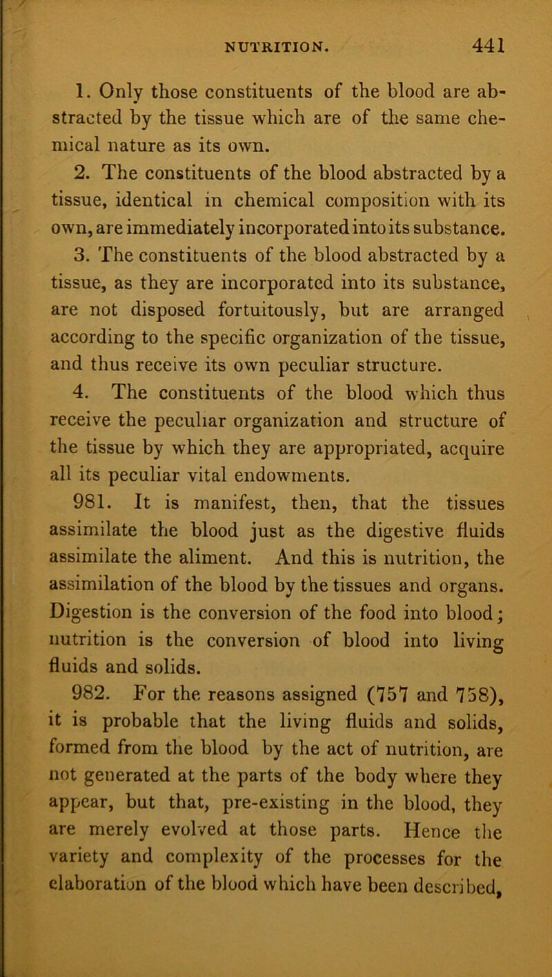 1. Only those constituents of the blood are ab- stracted by the tissue which are of the same che- mical nature as its own. 2. The constituents of the blood abstracted by a tissue, identical in chemical composition with its own, are immediately incorporated into its substance. 3. The constituents of the blood abstracted by a tissue, as they are incorporated into its substance, are not disposed fortuitously, but are arranged according to the specific organization of the tissue, and thus receive its own peculiar structure. 4. The constituents of the blood which thus receive the peculiar organization and structure of the tissue by which they are appropriated, acquire all its peculiar vital endowments. 981. It is manifest, then, that the tissues assimilate the blood just as the digestive fluids assimilate the aliment. And this is nutrition, the assimilation of the blood by the tissues and organs. Digestion is the conversion of the food into blood; nutrition is the conversion of blood into living fluids and solids. 982. For the reasons assigned (757 and 758), it is probable that the living fluids and solids, formed from the blood by the act of nutrition, are not generated at the parts of the body where they appear, but that, pre-existing in the blood, they are merely evolved at those parts. Hence tlie variety and complexity of the processes for the elaboration of the blood which have been described,