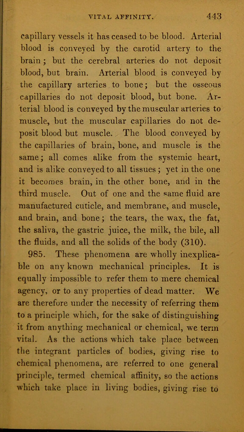 capillary vessels it has ceased to be blood. Arterial blood is conveyed by the carotid artery to the brain ; but the cerebral arteries do not deposit blood, but brain. Arterial blood is conveyed by the capillary arteries to bone; but the osseous capillaries do not deposit blood, but bone. Ar- terial blood is conveyed by the muscular arteries to muscle, but the muscular capillaries do not de- posit blood but muscle. The blood conveyed by the capillaries of brain, bone, and muscle is the same; all comes alike from the systemic heart, and is alike conveyed to all tissues; yet in the one it becomes brain, in the other bone, and in the third muscle. Out of one and the same fluid are manufactured cuticle, and membrane, and muscle, and brain, and bone; the tears, the wax, the fat, the saliva, the gastric juice, the milk, the bile, all the fluids, and all the solids of the body (310). 985. These phenomena are wholly inexplica- ble on any known mechanical principles. It is equally impossible to refer them to mere chemical agency, or to any properties of dead matter. We are therefore under the necessity of referring them to a principle which, for the sake of distinguishing it from anything mechanical or chemical, we term vital. As the actions which take place between the integrant particles of bodies, giving rise to chemical phenomena, are referred to one general principle, termed chemical affinity, so the actions which take place in living bodies, giving rise to