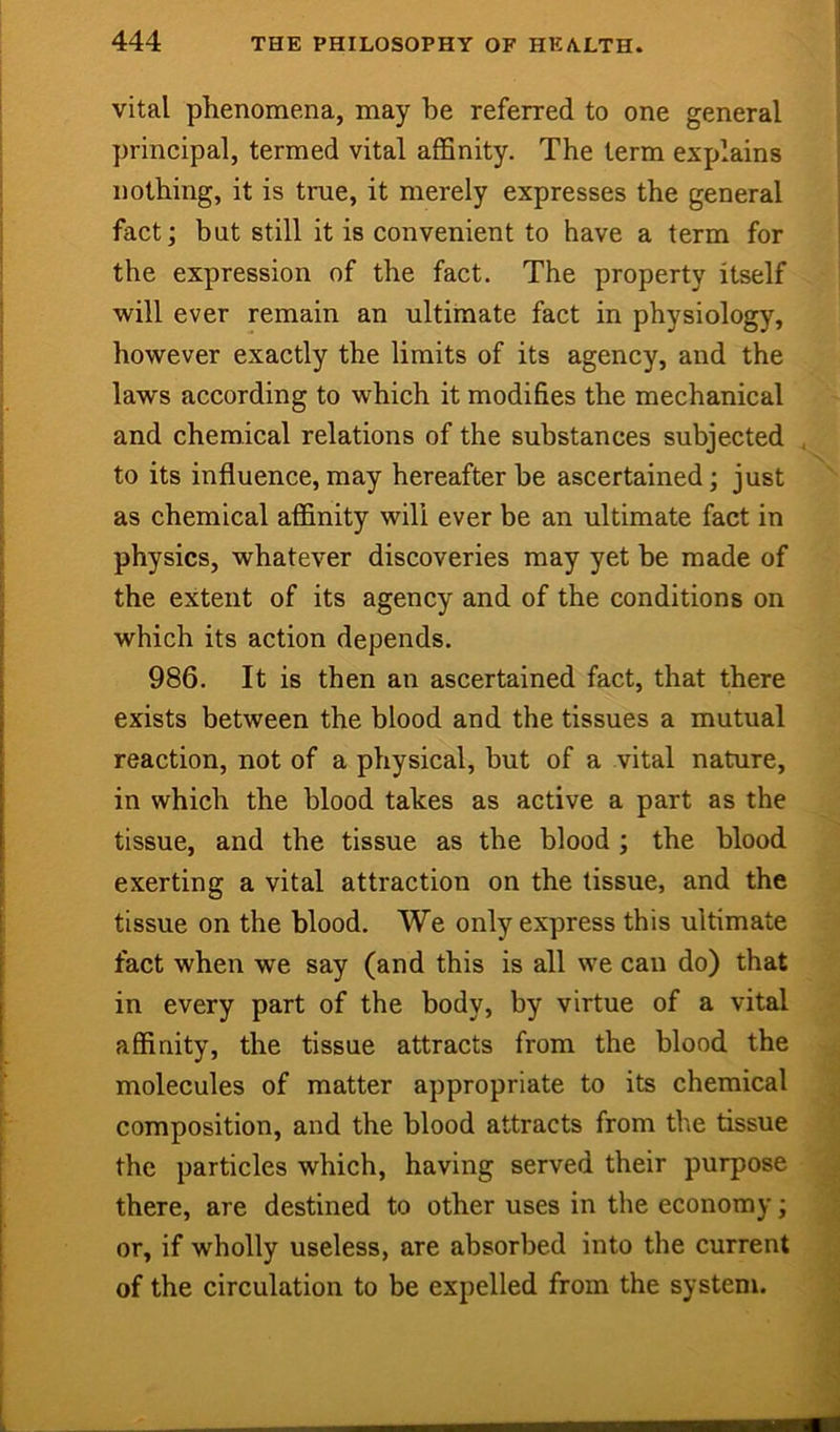 vital phenomena, may be referred to one general principal, termed vital afiSnity. The term explains nothing, it is true, it merely expresses the general fact; but still it is convenient to have a term for the expression of the fact. The property itself ' will ever remain an ultiinate fact in physiology, however exactly the limits of its agency, and the laws according to which it modifies the mechanical and chemical relations of the substances subjected . to its influence, may hereafter be ascertained; just as chemical affinity will ever be an ultimate fact in physics, whatever discoveries may yet be made of the extent of its agency and of the conditions on which its action depends. 986. It is then an ascertained fact, that there exists between the blood and the tissues a mutual reaction, not of a physical, but of a vital nature, in which the blood takes as active a part as the tissue, and the tissue as the blood ; the blood exerting a vital attraction on the tissue, and the tissue on the blood. We only express this ultimate fact when we say (and this is all we can do) that in every part of the body, by virtue of a vital affinity, the tissue attracts from the blood the molecules of matter appropriate to its chemical composition, and the blood attracts from the tissue the particles which, having served their purpose ^ there, are destined to other uses in the economy; or, if wholly useless, are absorbed into the current of the circulation to be expelled from the system.